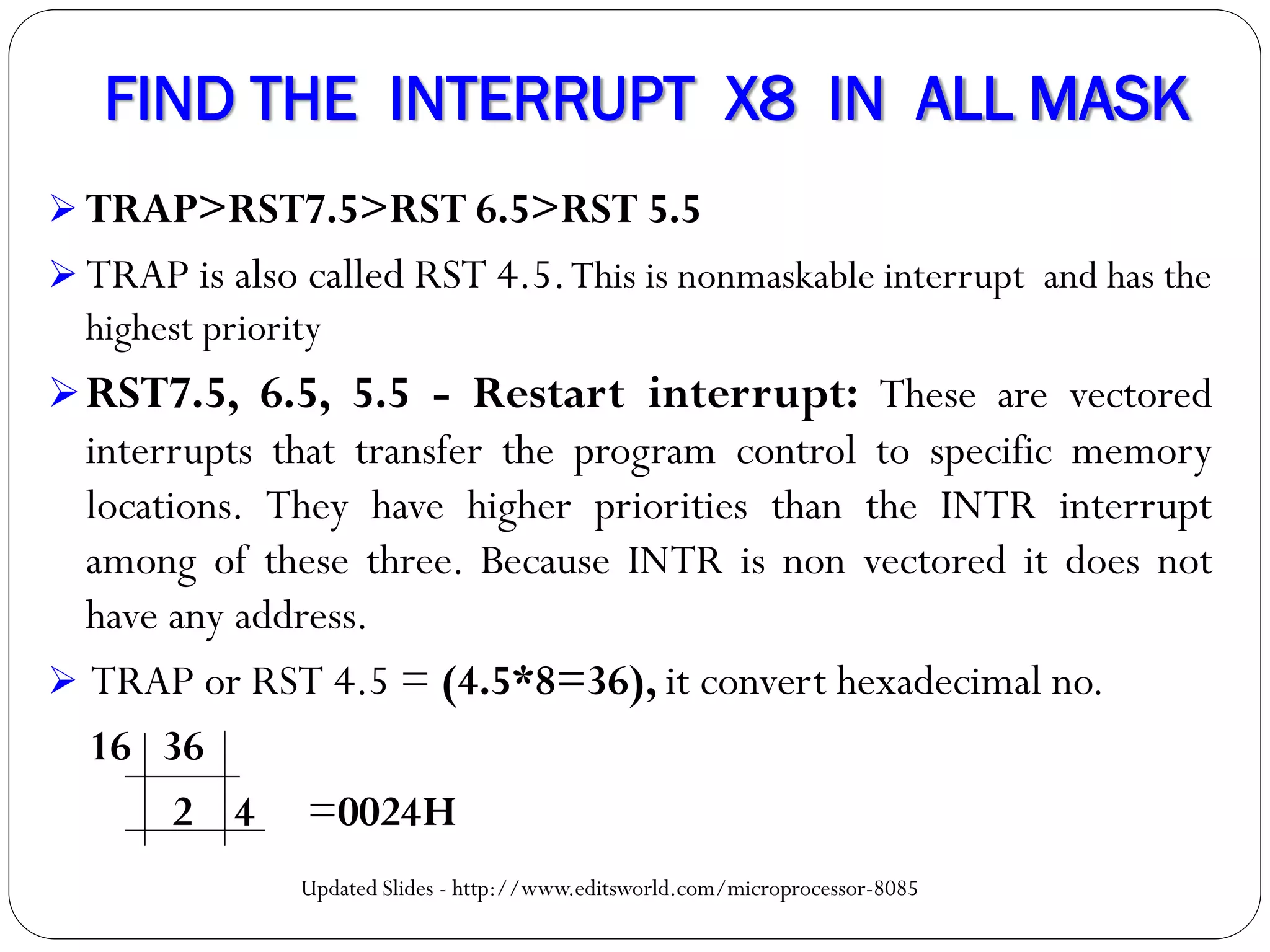 FIND THE INTERRUPT X8 IN ALL MASK
 TRAP>RST7.5>RST 6.5>RST 5.5
 TRAP is also called RST 4.5.This is nonmaskable interrupt and has the
highest priority
RST7.5, 6.5, 5.5 - Restart interrupt: These are vectored
interrupts that transfer the program control to specific memory
locations. They have higher priorities than the INTR interrupt
among of these three. Because INTR is non vectored it does not
have any address.
 TRAP or RST 4.5 = (4.5*8=36), it convert hexadecimal no.
16 36
2 4 =0024H
Updated Slides - http://www.editsworld.com/microprocessor-8085
 