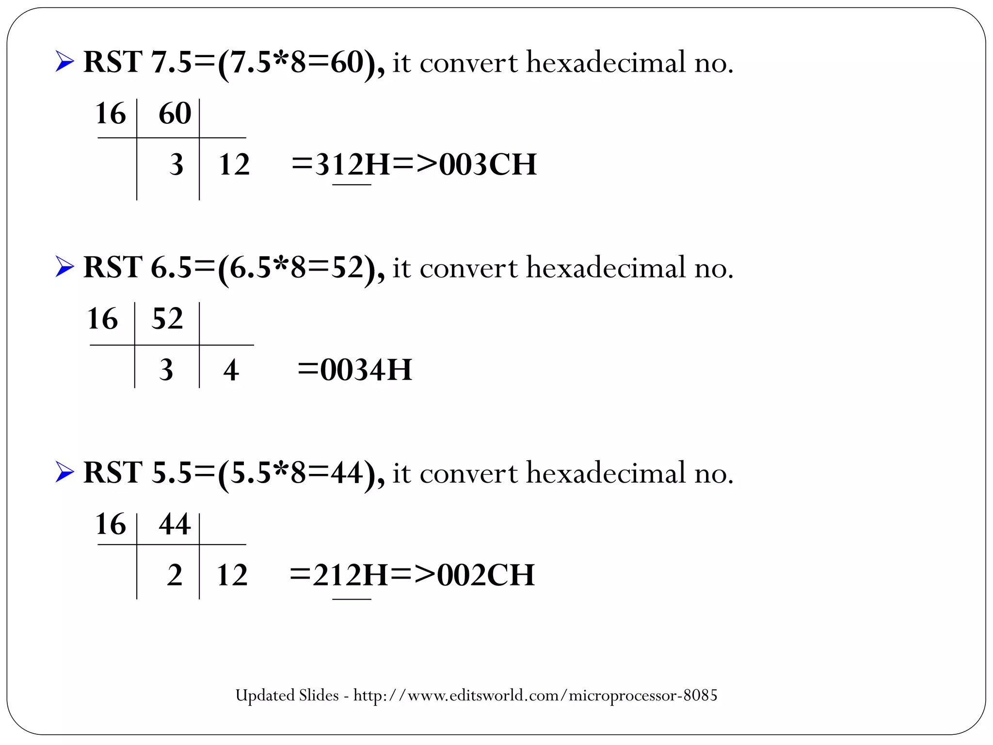  RST 7.5=(7.5*8=60), it convert hexadecimal no.
16 60
3 12 =312H=>003CH
 RST 6.5=(6.5*8=52), it convert hexadecimal no.
16 52
3 4 =0034H
 RST 5.5=(5.5*8=44), it convert hexadecimal no.
16 44
2 12 =212H=>002CH
Updated Slides - http://www.editsworld.com/microprocessor-8085
 