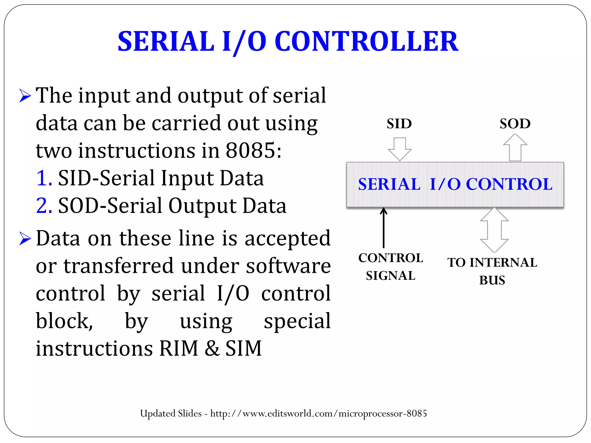 SERIAL I/O CONTROLLER
The input and output of serial
data can be carried out using
two instructions in 8085:
1. SID-Serial Input Data
2. SOD-Serial Output Data
Data on these line is accepted
or transferred under software
control by serial I/O control
block, by using special
instructions RIM & SIM
SERIAL I/O CONTROL
SID SOD
TO INTERNAL
BUS
CONTROL
SIGNAL
Updated Slides - http://www.editsworld.com/microprocessor-8085
 