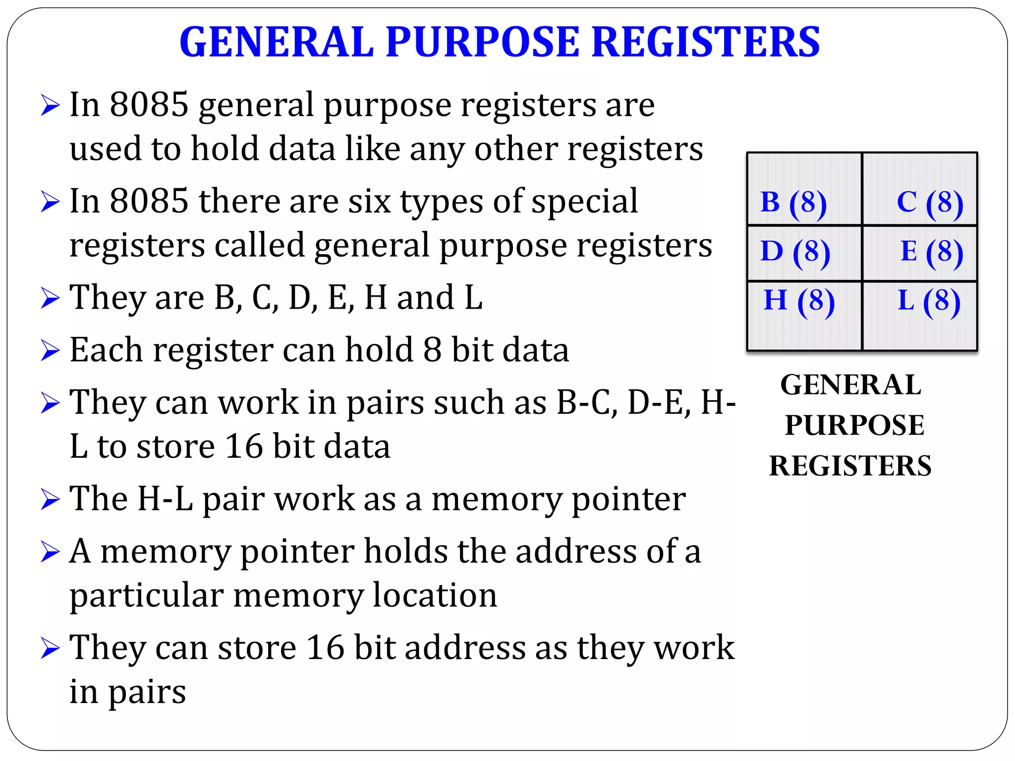 GENERAL PURPOSE REGISTERS
 In 8085 general purpose registers are
used to hold data like any other registers
 In 8085 there are six types of special
registers called general purpose registers
 They are B, C, D, E, H and L
 Each register can hold 8 bit data
 They can work in pairs such as B-C, D-E, H-
L to store 16 bit data
 The H-L pair work as a memory pointer
 A memory pointer holds the address of a
particular memory location
 They can store 16 bit address as they work
in pairs
B (8) C (8)
D (8) E (8)
H (8) L (8)
GENERAL
PURPOSE
REGISTERS
 