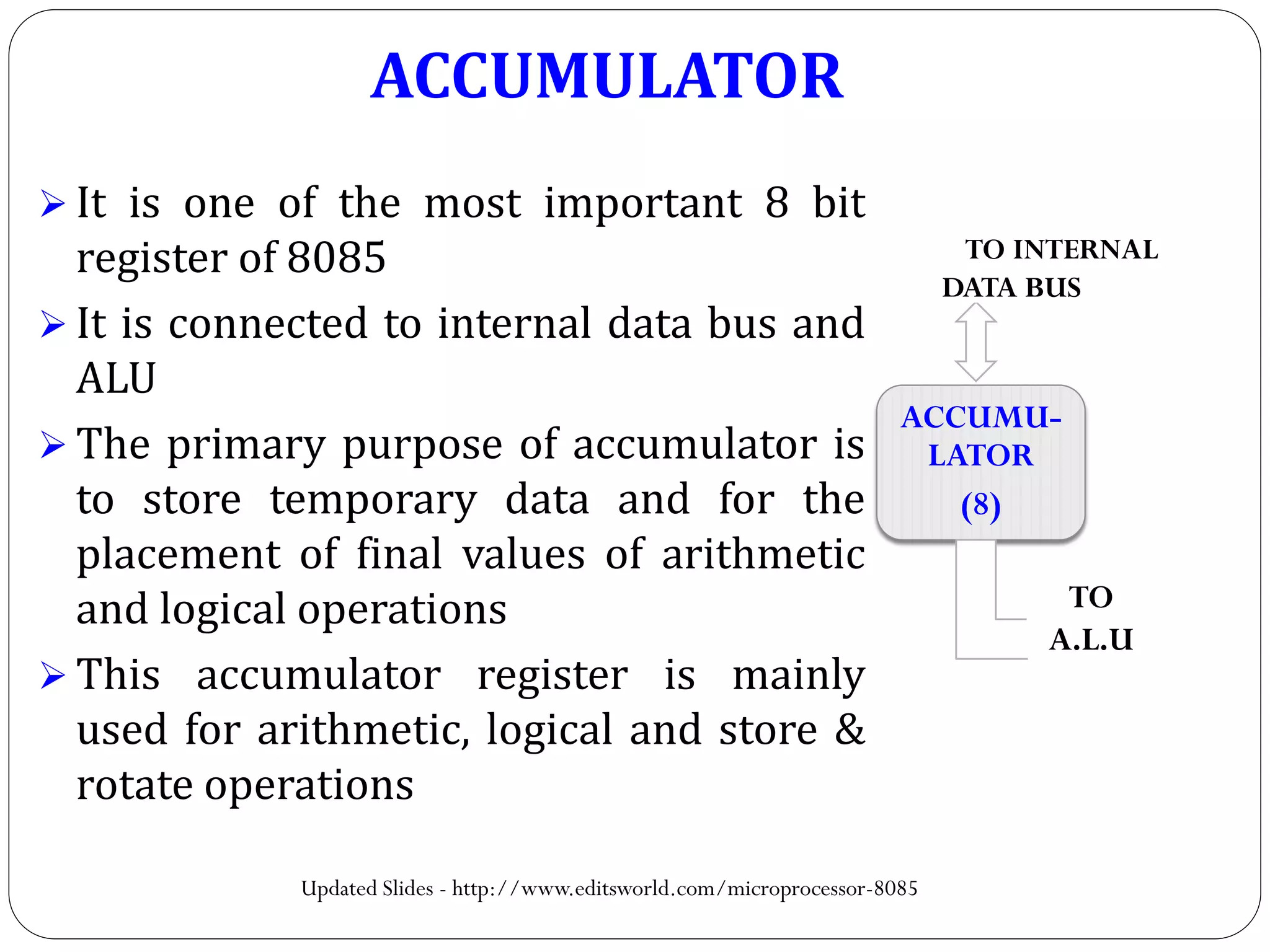 ACCUMULATOR
 It is one of the most important 8 bit
register of 8085
 It is connected to internal data bus and
ALU
 The primary purpose of accumulator is
to store temporary data and for the
placement of final values of arithmetic
and logical operations
 This accumulator register is mainly
used for arithmetic, logical and store &
rotate operations
ACCUMU-
LATOR
(8)
TO INTERNAL
DATA BUS
TO
A.L.U
Updated Slides - http://www.editsworld.com/microprocessor-8085
 