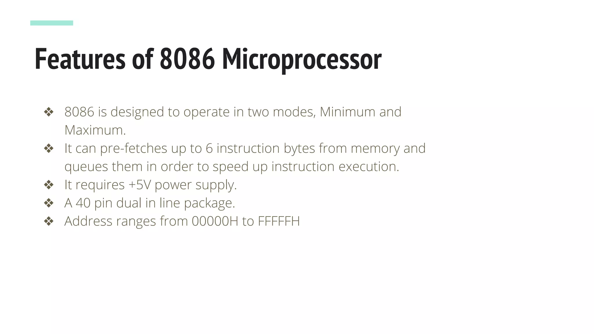Features of 8086 Microprocessor
❖ 8086 is designed to operate in two modes, Minimum and
Maximum.
❖ It can pre-fetches up to 6 instruction bytes from memory and
queues them in order to speed up instruction execution.
❖ It requires +5V power supply.
❖ A 40 pin dual in line package.
❖ Address ranges from 00000H to FFFFFH
 