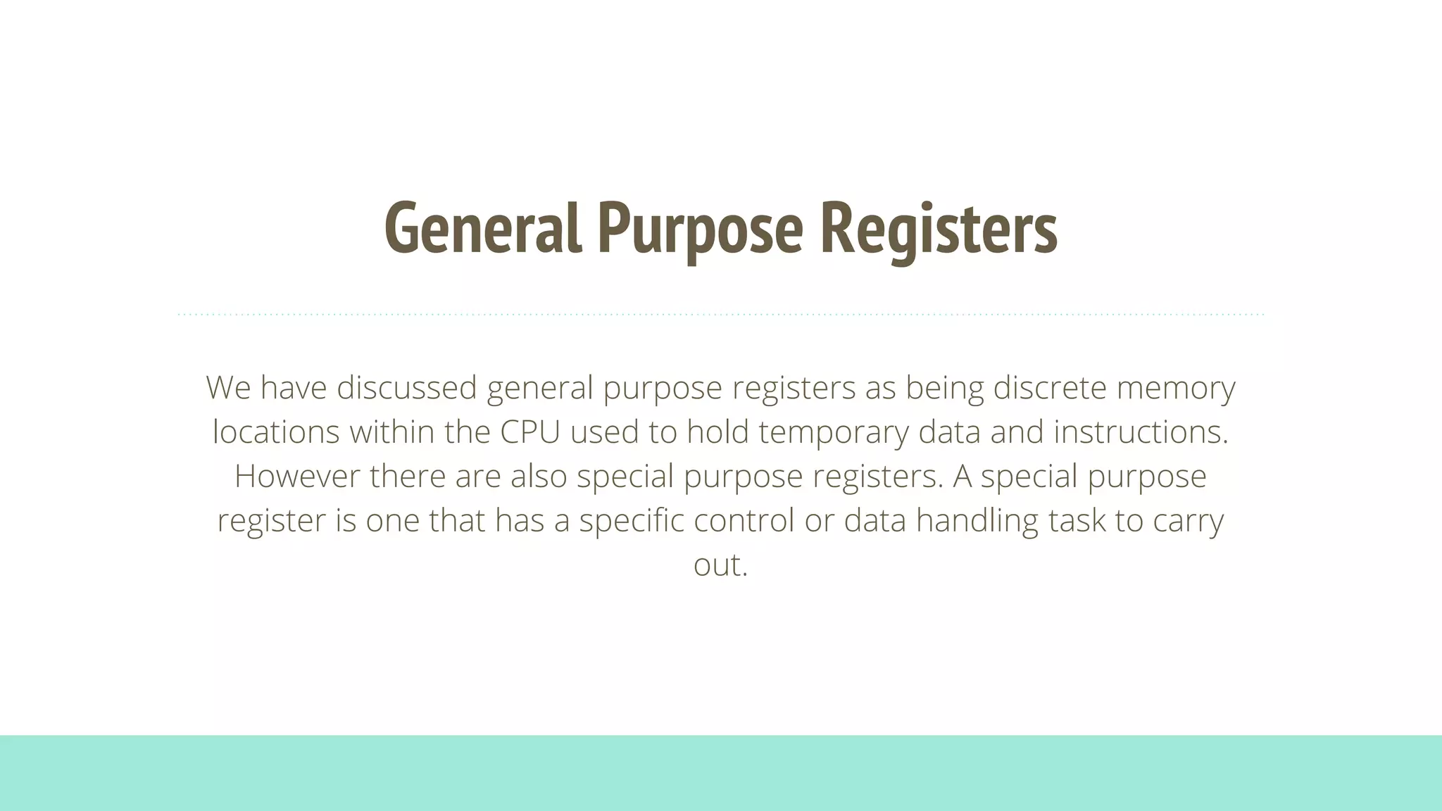 General Purpose Registers
We have discussed general purpose registers as being discrete memory
locations within the CPU used to hold temporary data and instructions.
However there are also special purpose registers. A special purpose
register is one that has a specific control or data handling task to carry
out.
 