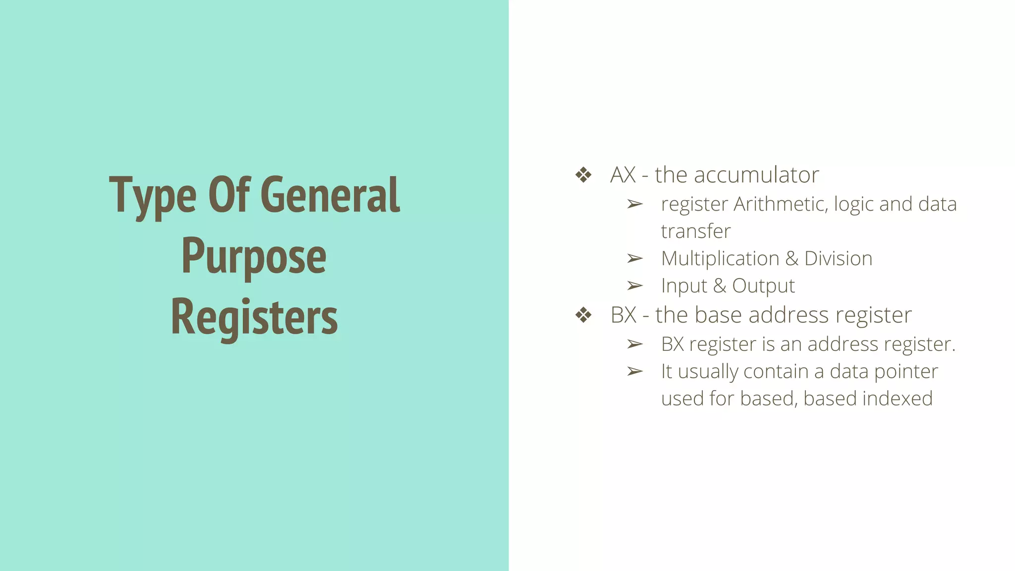 Type Of General
Purpose
Registers
❖ AX - the accumulator
➢ register Arithmetic, logic and data
transfer
➢ Multiplication & Division
➢ Input & Output
❖ BX - the base address register
➢ BX register is an address register.
➢ It usually contain a data pointer
used for based, based indexed
 