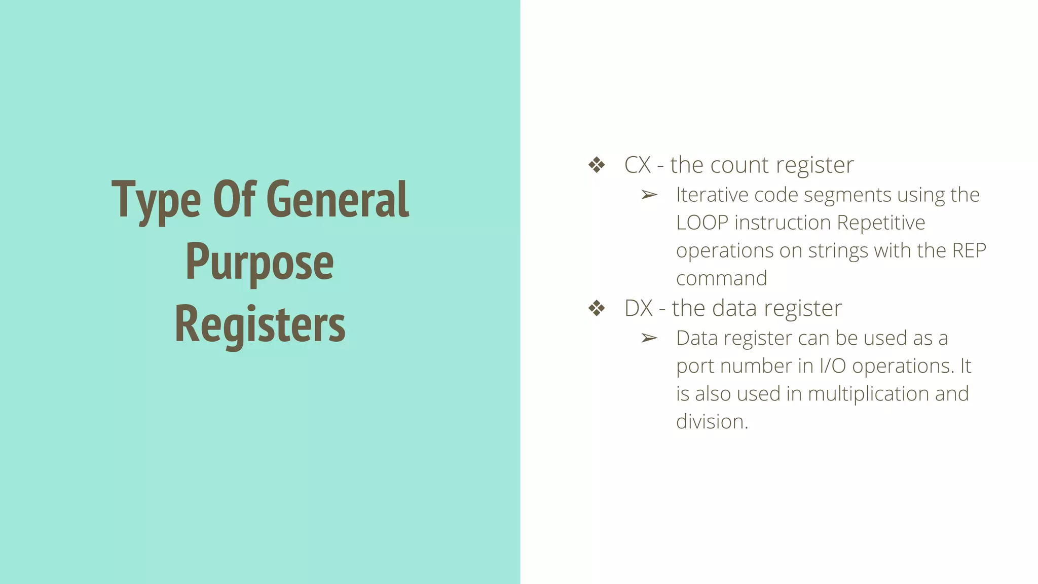 Type Of General
Purpose
Registers
❖ CX - the count register
➢ Iterative code segments using the
LOOP instruction Repetitive
operations on strings with the REP
command
❖ DX - the data register
➢ Data register can be used as a
port number in I/O operations. It
is also used in multiplication and
division.
 