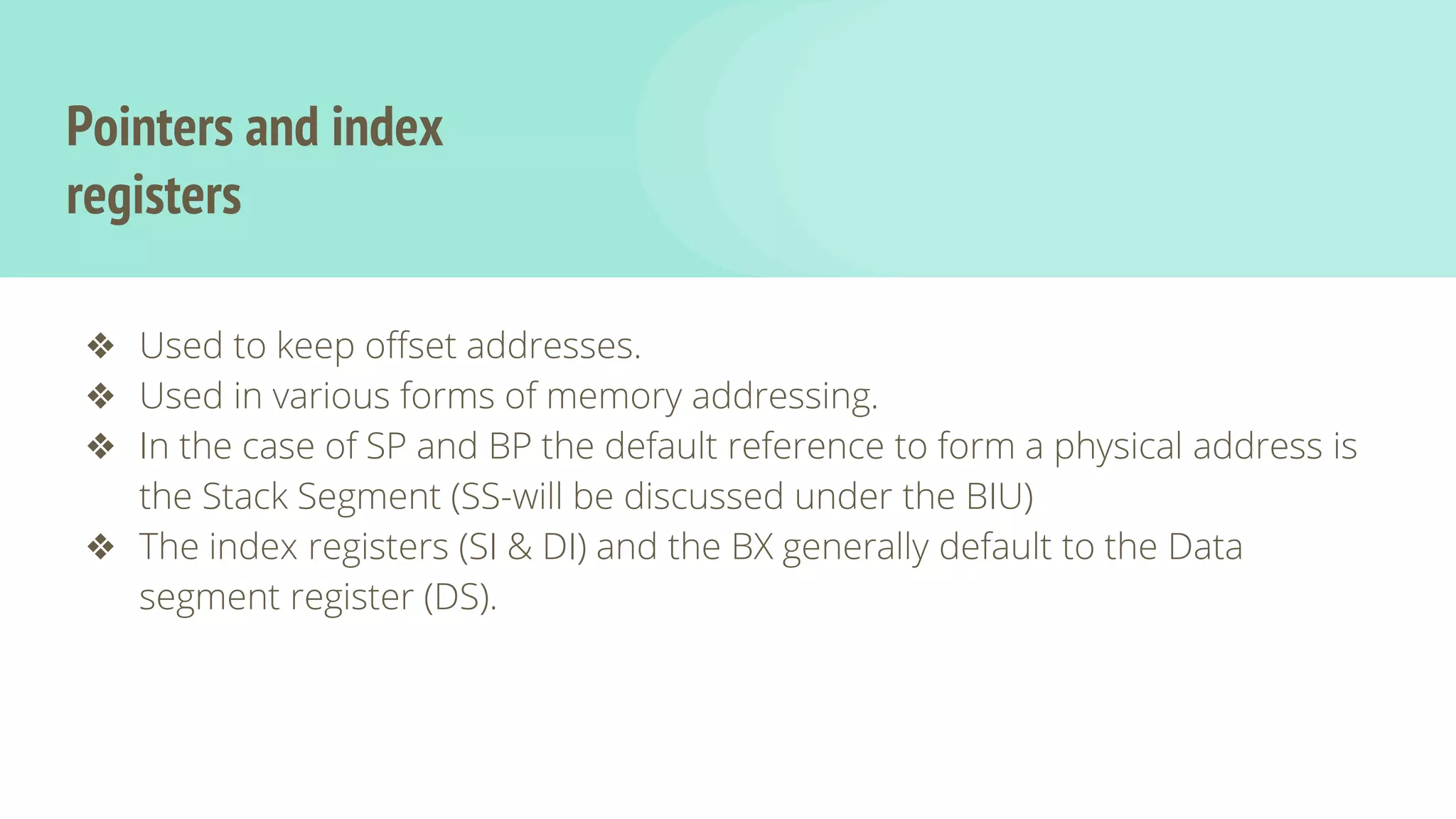 Pointers and index
registers
❖ Used to keep offset addresses.
❖ Used in various forms of memory addressing.
❖ In the case of SP and BP the default reference to form a physical address is
the Stack Segment (SS-will be discussed under the BIU)
❖ The index registers (SI & DI) and the BX generally default to the Data
segment register (DS).
 