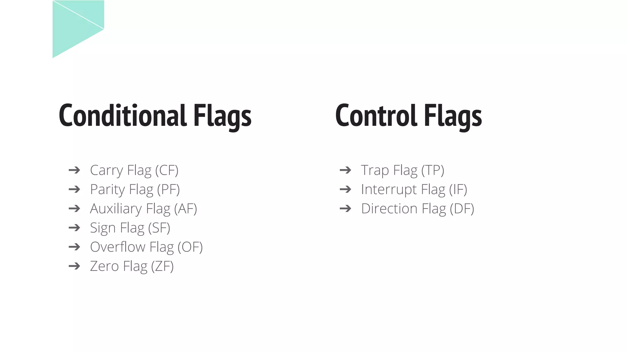 Conditional Flags Control Flags
➔ Trap Flag (TP)
➔ Interrupt Flag (IF)
➔ Direction Flag (DF)
➔ Carry Flag (CF)
➔ Parity Flag (PF)
➔ Auxiliary Flag (AF)
➔ Sign Flag (SF)
➔ Overflow Flag (OF)
➔ Zero Flag (ZF)
 