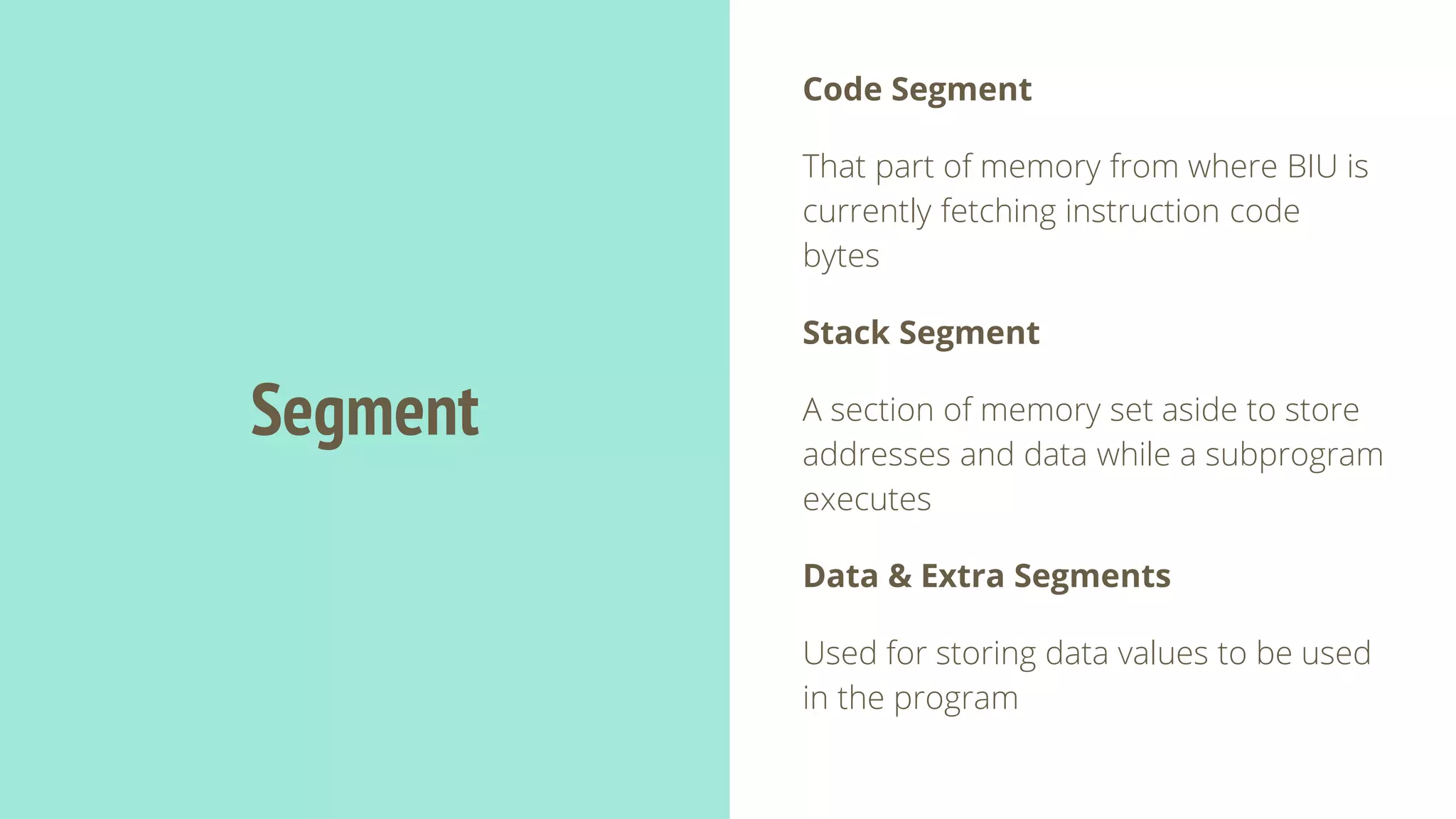 Segment
Code Segment
That part of memory from where BIU is
currently fetching instruction code
bytes
Stack Segment
A section of memory set aside to store
addresses and data while a subprogram
executes
Data & Extra Segments
Used for storing data values to be used
in the program
 
