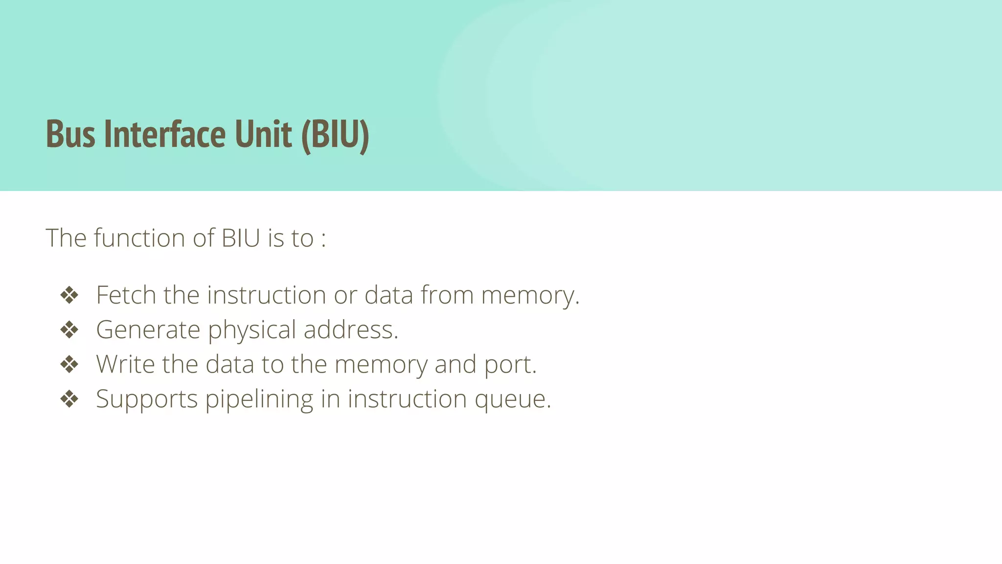 Bus Interface Unit (BIU)
The function of BIU is to :
❖ Fetch the instruction or data from memory.
❖ Generate physical address.
❖ Write the data to the memory and port.
❖ Supports pipelining in instruction queue.
 