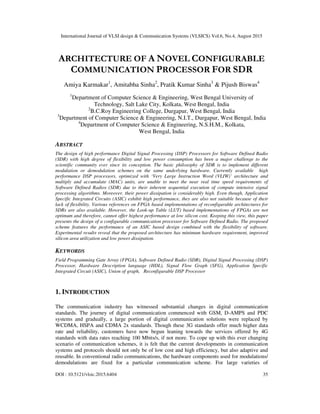 International Journal of VLSI design & Communication Systems (VLSICS) Vol.6, No.4, August 2015
DOI : 10.5121/vlsic.2015.6404 35
ARCHITECTURE OF A NOVEL CONFIGURABLE
COMMUNICATION PROCESSOR FOR SDR
Amiya Karmakar1
, Amitabha Sinha2
, Pratik Kumar Sinha3
& Pijush Biswas4
1
Department of Computer Science & Engineering, West Bengal University of
Technology, Salt Lake City, Kolkata, West Bengal, India
2
B.C.Roy Engineering College, Durgapur, West Bengal, India
3
Department of Computer Science & Engineering, N.I.T., Durgapur, West Bengal, India
4
Department of Computer Science & Engineering, N.S.H.M., Kolkata,
West Bengal, India
ABSTRACT
The design of high performance Digital Signal Processing (DSP) Processors for Software Defined Radio
(SDR) with high degree of flexibility and low power consumption has been a major challenge to the
scientific community ever since its conception. The basic philosophy of SDR is to implement different
modulation or demodulation schemes on the same underlying hardware. Currently available high
performance DSP processors, optimized with ‘Very Large Instruction Word (VLIW)’ architecture and
multiply and accumulate (MAC) units, are unable to meet the near real time speed requirements of
Software Defined Radios (SDR) due to their inherent sequential execution of compute intensive signal
processing algorithms. Moreover, their power dissipation is considerably high. Even though, Application
Specific Integrated Circuits (ASIC) exhibit high performance, they are also not suitable because of their
lack of flexibility. Various references on FPGA based implementations of reconfigurable architectures for
SDRs are also available. However, the Look-up Table (LUT) based implementations of FPGAs are not
optimum and therefore, cannot offer highest performance at low silicon cost. Keeping this view, this paper
presents the design of a configurable communication processor for Software Defined Radio. The proposed
scheme features the performance of an ASIC based design combined with the flexibility of software.
Experimental results reveal that the proposed architecture has minimum hardware requirement, improved
silicon area utilization and low power dissipation.
KEYWORDS
Field Programming Gate Array (FPGA), Software Defined Radio (SDR), Digital Signal Processing (DSP)
Processor, Hardware Description language (HDL), Signal Flow Graph (SFG), Application Specific
Integrated Circuit (ASIC), Union of graph, Reconfigurable DSP Processor
1. INTRODUCTION
The communication industry has witnessed substantial changes in digital communication
standards. The journey of digital communication commenced with GSM, D-AMPS and PDC
systems and gradually, a large portion of digital communication solutions were replaced by
WCDMA, HSPA and CDMA 2x standards. Though these 3G standards offer much higher data
rate and reliability, customers have now begun leaning towards the services offered by 4G
standards with data rates reaching 100 Mbits/s, if not more. To cope up with this ever changing
scenario of communication schemes, it is felt that the current developments in communication
systems and protocols should not only be of low cost and high efficiency, but also adaptive and
reusable. In conventional radio communications, the hardware components used for modulations/
demodulations are fixed for a particular communication scheme. For large varieties of
 