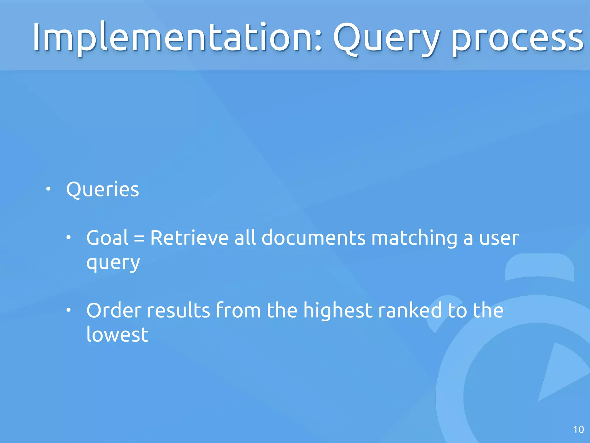 • Queries
• Goal = Retrieve all documents matching a user
query
• Order results from the highest ranked to the
lowest
10
Implementation: Query process
 