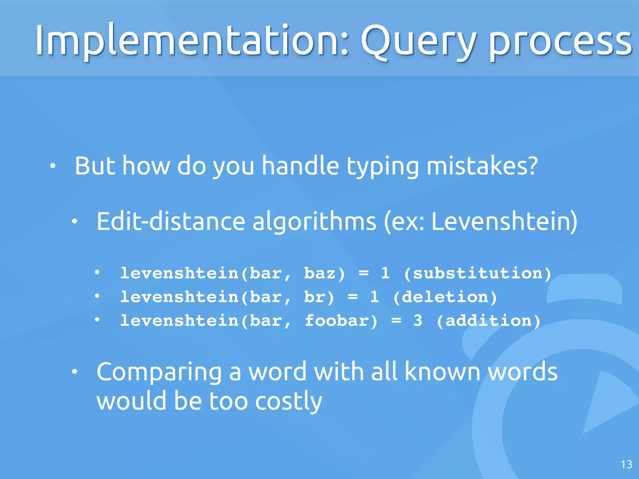 • But how do you handle typing mistakes?
• Edit-distance algorithms (ex: Levenshtein)
!
• levenshtein(bar, baz) = 1 (substitution)!
• levenshtein(bar, br) = 1 (deletion)!
• levenshtein(bar, foobar) = 3 (addition)!
• Comparing a word with all known words
would be too costly
13
Implementation: Query process
 