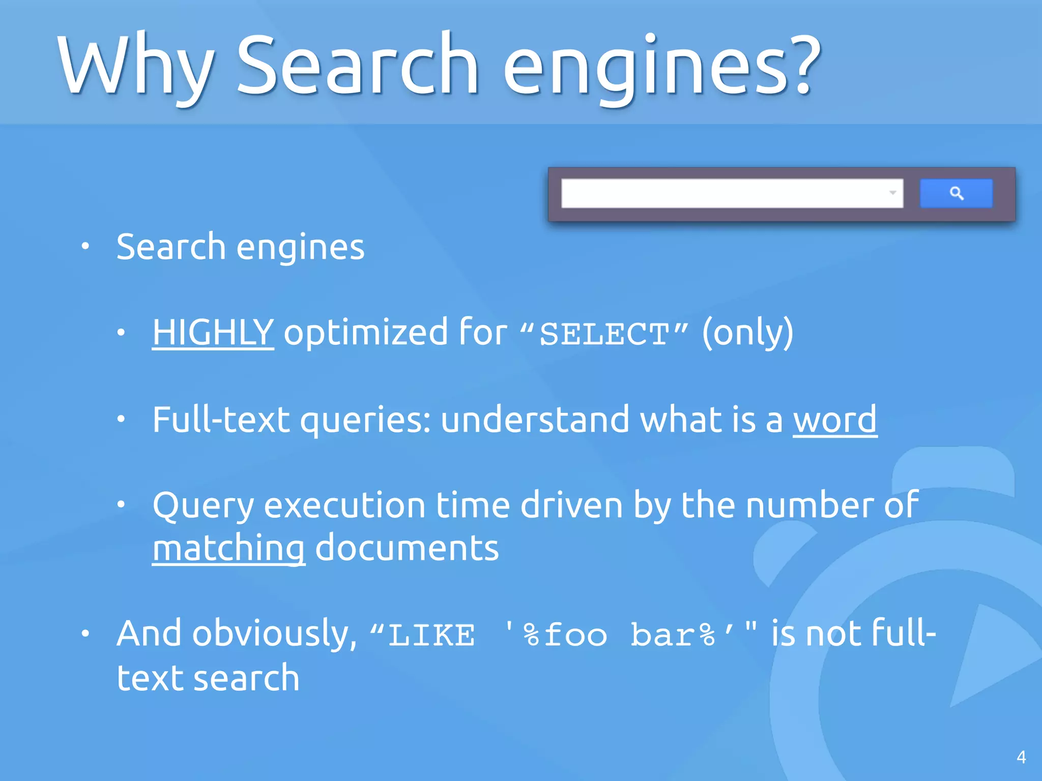 • Search engines
• HIGHLY optimized for “SELECT” (only)
• Full-text queries: understand what is a word
• Query execution time driven by the number of
matching documents
• And obviously, “LIKE '%foo bar%’" is not full-
text search
4
Why Search engines?
 
