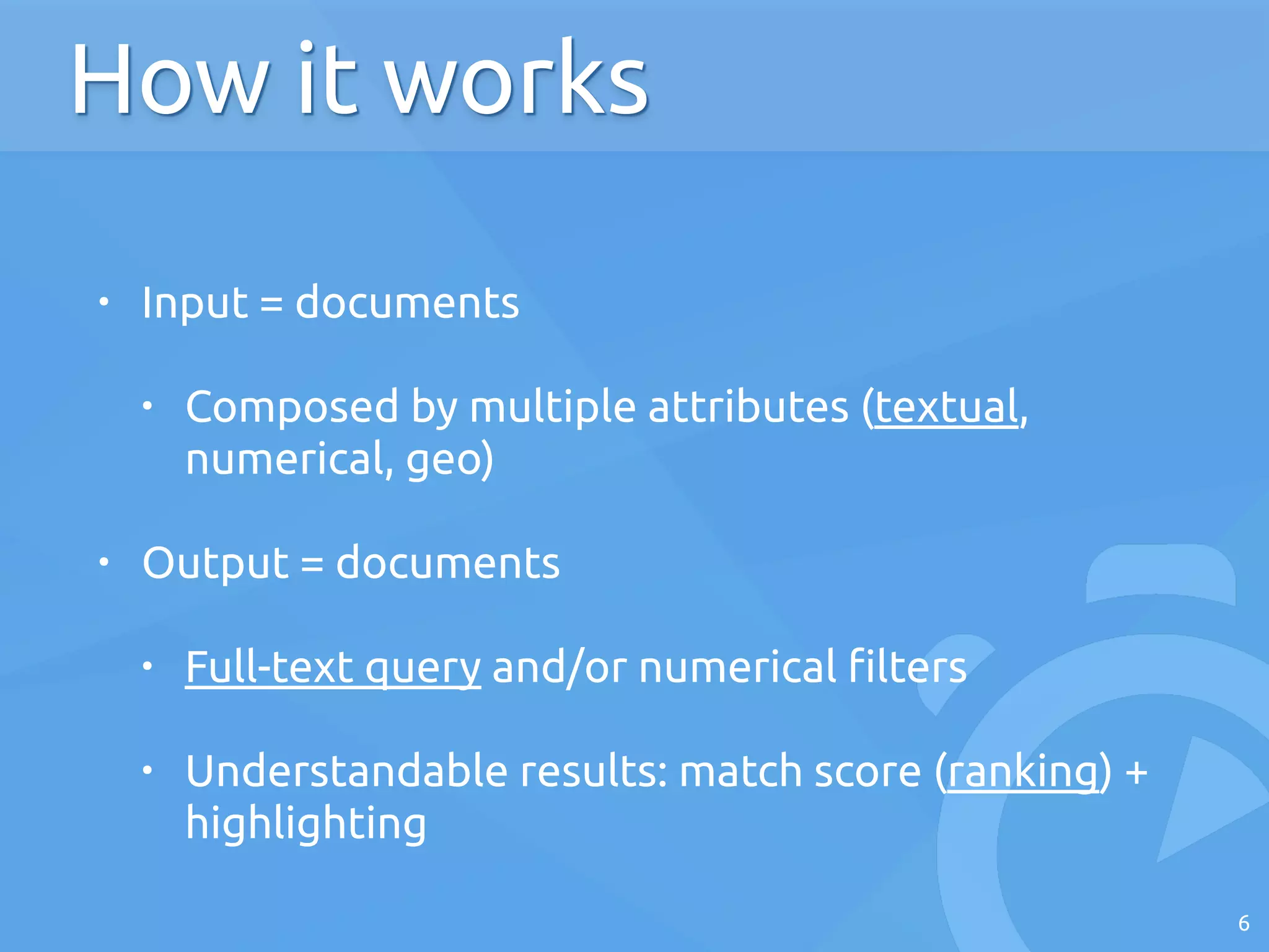 • Input = documents
• Composed by multiple attributes (textual,
numerical, geo)
• Output = documents
• Full-text query and/or numerical filters
• Understandable results: match score (ranking) +
highlighting
6
How it works
 