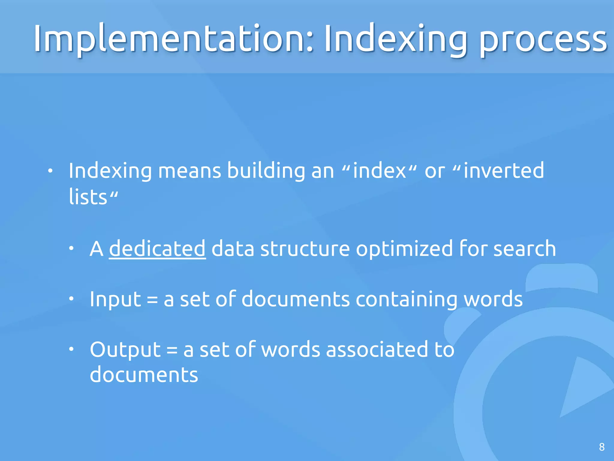 • Indexing means building an “index“ or “inverted
lists“
• A dedicated data structure optimized for search
• Input = a set of documents containing words
• Output = a set of words associated to
documents
8
Implementation: Indexing process
 