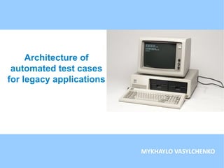 Architecture of
automated test cases
for legacy applications
MYKHAYLO VASYLCHENKO
 