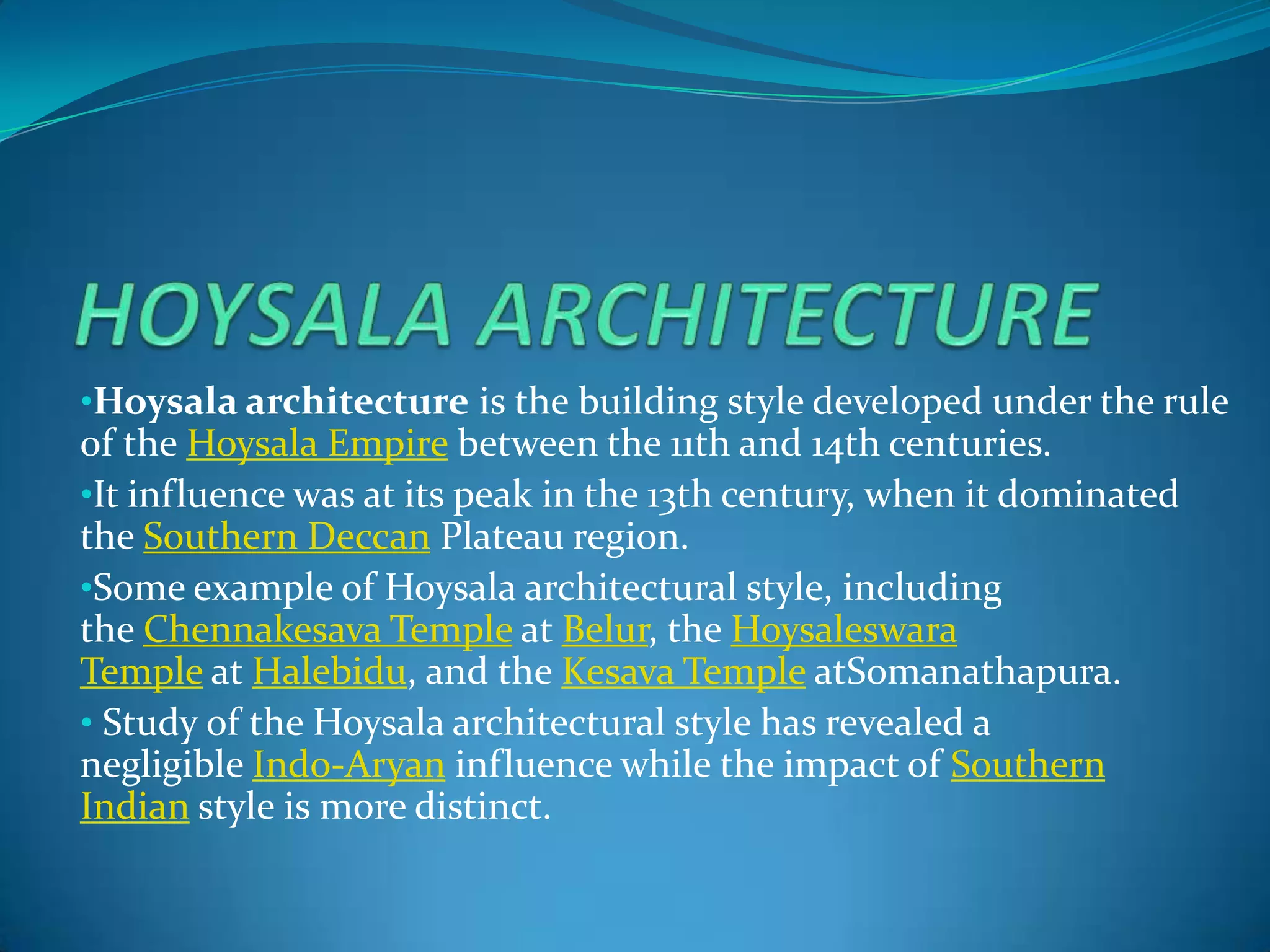 •Hoysala architecture is the building style developed under the rule
of the Hoysala Empire between the 11th and 14th centuries.
•It influence was at its peak in the 13th century, when it dominated
the Southern Deccan Plateau region.
•Some example of Hoysala architectural style, including
the Chennakesava Temple at Belur, the Hoysaleswara
Temple at Halebidu, and the Kesava Temple atSomanathapura.
• Study of the Hoysala architectural style has revealed a
negligible Indo-Aryan influence while the impact of Southern
Indian style is more distinct.
 