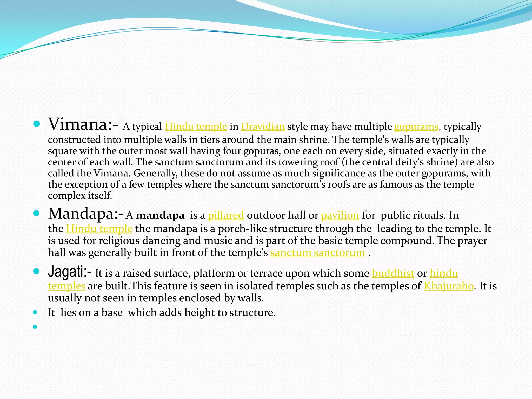  Vimana:- A typical Hindu temple in Dravidian style may have multiple gopurams, typically
   constructed into multiple walls in tiers around the main shrine. The temple's walls are typically
   square with the outer most wall having four gopuras, one each on every side, situated exactly in the
   center of each wall. The sanctum sanctorum and its towering roof (the central deity's shrine) are also
   called the Vimana. Generally, these do not assume as much significance as the outer gopurams, with
   the exception of a few temples where the sanctum sanctorum's roofs are as famous as the temple
   complex itself.
 Mandapa:- A mandapa              is a pillared outdoor hall or pavilion for public rituals. In
   the Hindu temple the mandapa is a porch-like structure through the leading to the temple. It
   is used for religious dancing and music and is part of the basic temple compound. The prayer
   hall was generally built in front of the temple's sanctum sanctorum .
 Jagati:- It is a raised surface, platform or terrace upon which some buddhist or hindu
  temples are built.This feature is seen in isolated temples such as the temples of Khajuraho. It is
  usually not seen in temples enclosed by walls.
 It lies on a base which adds height to structure.

 
