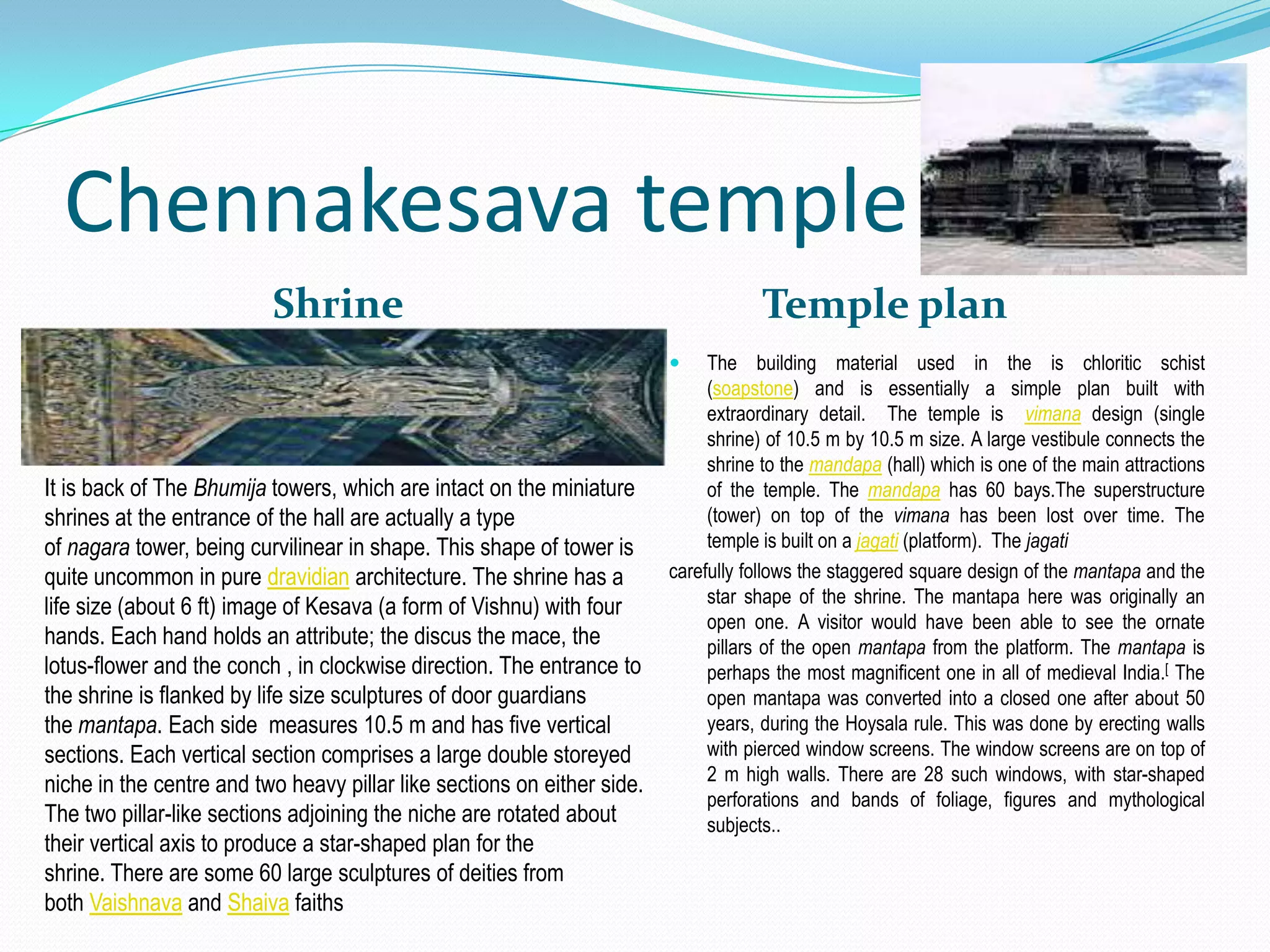 Chennakesava temple
                          Shrine                                                     Temple plan
                                                                             The building material used in the is chloritic schist
                                                                              (soapstone) and is essentially a simple plan built with
                                                                              extraordinary detail. The temple is vimana design (single
                                                                              shrine) of 10.5 m by 10.5 m size. A large vestibule connects the
                                                                              shrine to the mandapa (hall) which is one of the main attractions
It is back of The Bhumija towers, which are intact on the miniature           of the temple. The mandapa has 60 bays.The superstructure
shrines at the entrance of the hall are actually a type                       (tower) on top of the vimana has been lost over time. The
of nagara tower, being curvilinear in shape. This shape of tower is           temple is built on a jagati (platform). The jagati
quite uncommon in pure dravidian architecture. The shrine has a          carefully follows the staggered square design of the mantapa and the
                                                                              star shape of the shrine. The mantapa here was originally an
life size (about 6 ft) image of Kesava (a form of Vishnu) with four
                                                                              open one. A visitor would have been able to see the ornate
hands. Each hand holds an attribute; the discus the mace, the                 pillars of the open mantapa from the platform. The mantapa is
lotus-flower and the conch , in clockwise direction. The entrance to          perhaps the most magnificent one in all of medieval India.[ The
the shrine is flanked by life size sculptures of door guardians               open mantapa was converted into a closed one after about 50
the mantapa. Each side measures 10.5 m and has five vertical                  years, during the Hoysala rule. This was done by erecting walls
sections. Each vertical section comprises a large double storeyed             with pierced window screens. The window screens are on top of
                                                                              2 m high walls. There are 28 such windows, with star-shaped
niche in the centre and two heavy pillar like sections on either side.
                                                                              perforations and bands of foliage, figures and mythological
The two pillar-like sections adjoining the niche are rotated about            subjects..
their vertical axis to produce a star-shaped plan for the
shrine. There are some 60 large sculptures of deities from
both Vaishnava and Shaiva faiths
 
