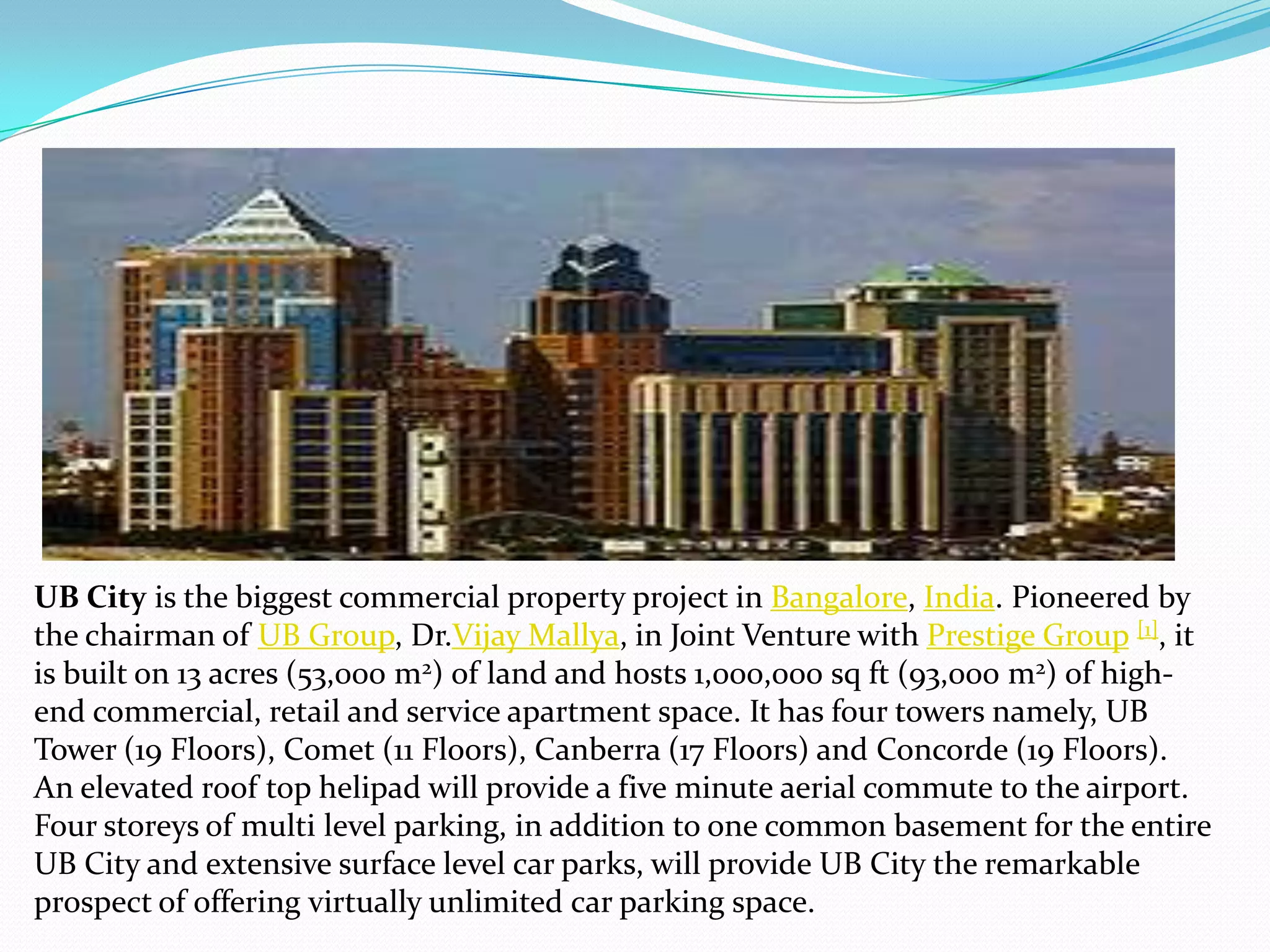 UB City is the biggest commercial property project in Bangalore, India. Pioneered by
the chairman of UB Group, Dr.Vijay Mallya, in Joint Venture with Prestige Group [1], it
is built on 13 acres (53,000 m2) of land and hosts 1,000,000 sq ft (93,000 m2) of high-
end commercial, retail and service apartment space. It has four towers namely, UB
Tower (19 Floors), Comet (11 Floors), Canberra (17 Floors) and Concorde (19 Floors).
An elevated roof top helipad will provide a five minute aerial commute to the airport.
Four storeys of multi level parking, in addition to one common basement for the entire
UB City and extensive surface level car parks, will provide UB City the remarkable
prospect of offering virtually unlimited car parking space.
 