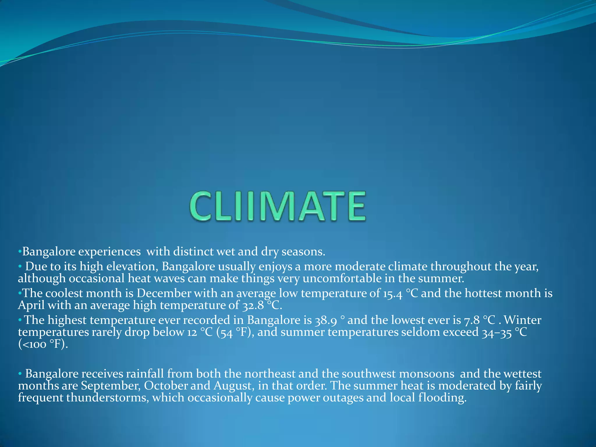 •Bangalore experiences with distinct wet and dry seasons.
• Due to its high elevation, Bangalore usually enjoys a more moderate climate throughout the year,
although occasional heat waves can make things very uncomfortable in the summer.
•The coolest month is December with an average low temperature of 15.4 °C and the hottest month is
April with an average high temperature of 32.8 °C.
• The highest temperature ever recorded in Bangalore is 38.9 ° and the lowest ever is 7.8 °C . Winter
temperatures rarely drop below 12 °C (54 °F), and summer temperatures seldom exceed 34–35 °C
(<100 °F).

• Bangalore receives rainfall from both the northeast and the southwest monsoons and the wettest
months are September, October and August, in that order. The summer heat is moderated by fairly
frequent thunderstorms, which occasionally cause power outages and local flooding.
 