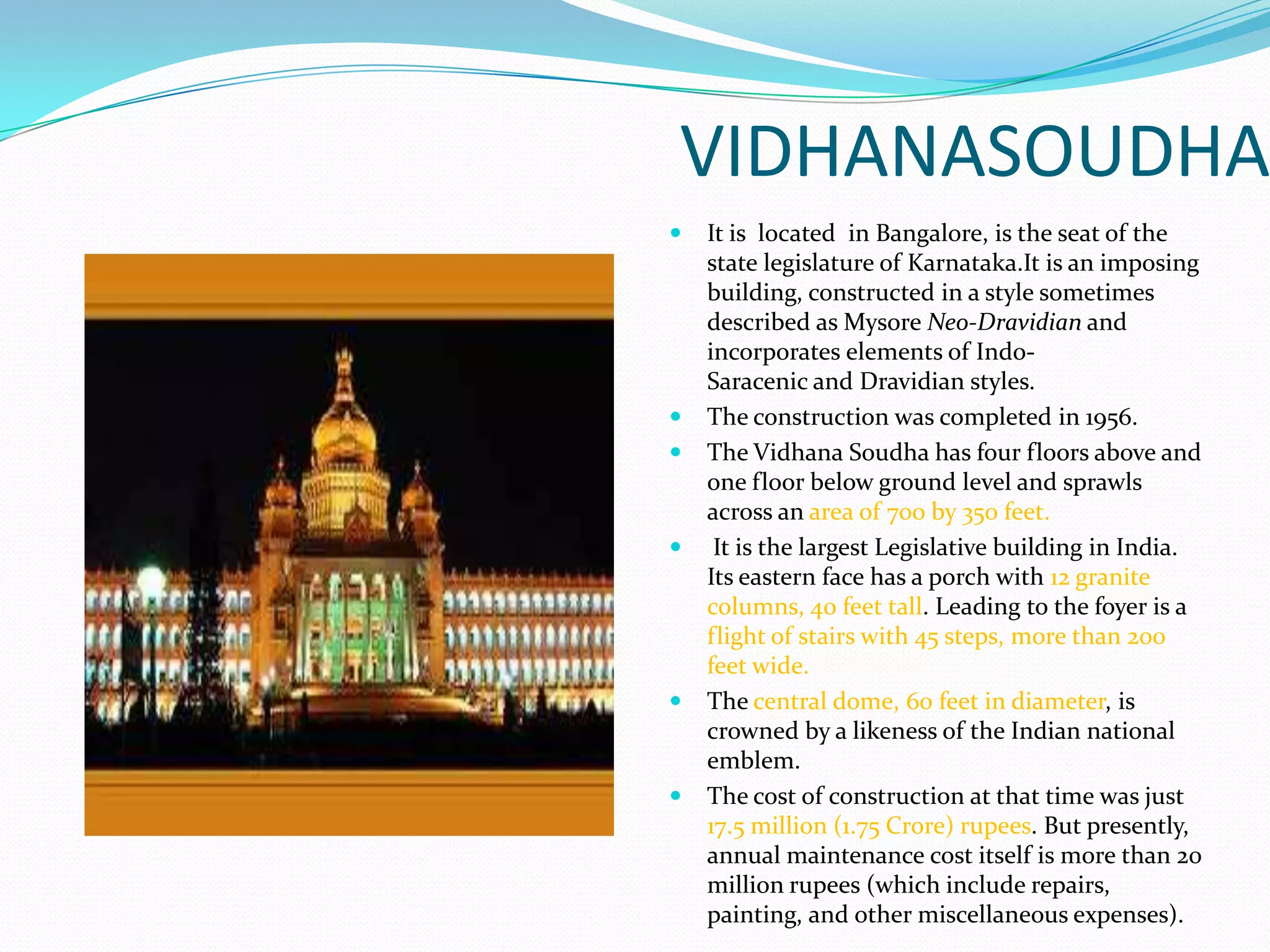 VIDHANASOUDHA
   It is located in Bangalore, is the seat of the
    state legislature of Karnataka.It is an imposing
    building, constructed in a style sometimes
    described as Mysore Neo-Dravidian and
    incorporates elements of Indo-
    Saracenic and Dravidian styles.
   The construction was completed in 1956.
   The Vidhana Soudha has four floors above and
    one floor below ground level and sprawls
    across an area of 700 by 350 feet.
    It is the largest Legislative building in India.
    Its eastern face has a porch with 12 granite
    columns, 40 feet tall. Leading to the foyer is a
    flight of stairs with 45 steps, more than 200
    feet wide.
   The central dome, 60 feet in diameter, is
    crowned by a likeness of the Indian national
    emblem.
   The cost of construction at that time was just
    17.5 million (1.75 Crore) rupees. But presently,
    annual maintenance cost itself is more than 20
    million rupees (which include repairs,
    painting, and other miscellaneous expenses).
 