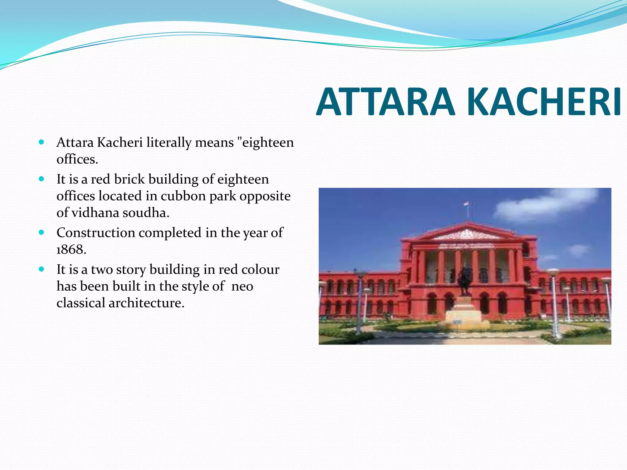 ATTARA KACHERI
 Attara Kacheri literally means "eighteen
  offices.
 It is a red brick building of eighteen
  offices located in cubbon park opposite
  of vidhana soudha.
 Construction completed in the year of
  1868.
 It is a two story building in red colour
  has been built in the style of neo
  classical architecture.
 