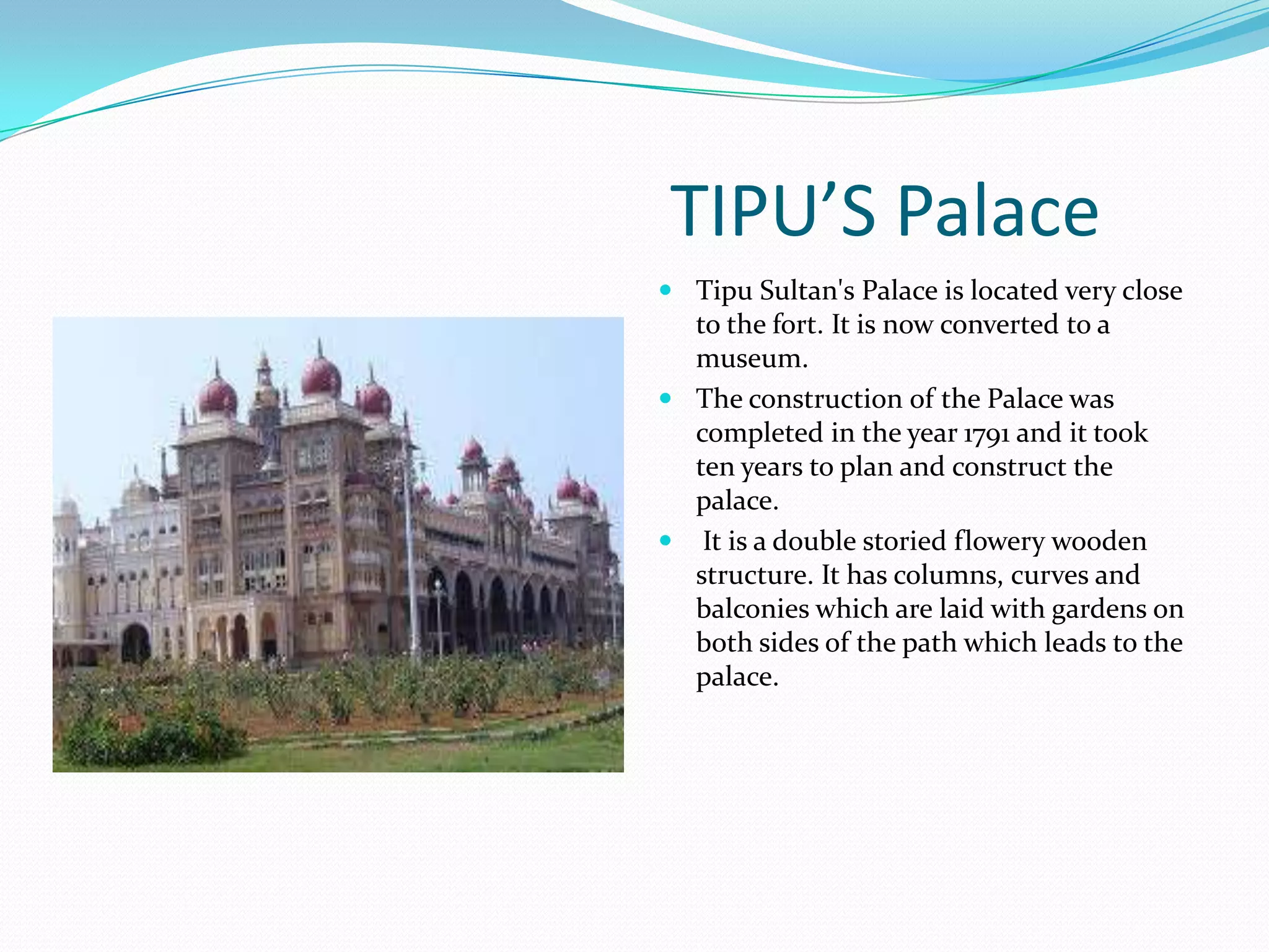TIPU’S Palace
 Tipu Sultan's Palace is located very close
  to the fort. It is now converted to a
  museum.
 The construction of the Palace was
  completed in the year 1791 and it took
  ten years to plan and construct the
  palace.
    It is a double storied flowery wooden
    structure. It has columns, curves and
    balconies which are laid with gardens on
    both sides of the path which leads to the
    palace.
 