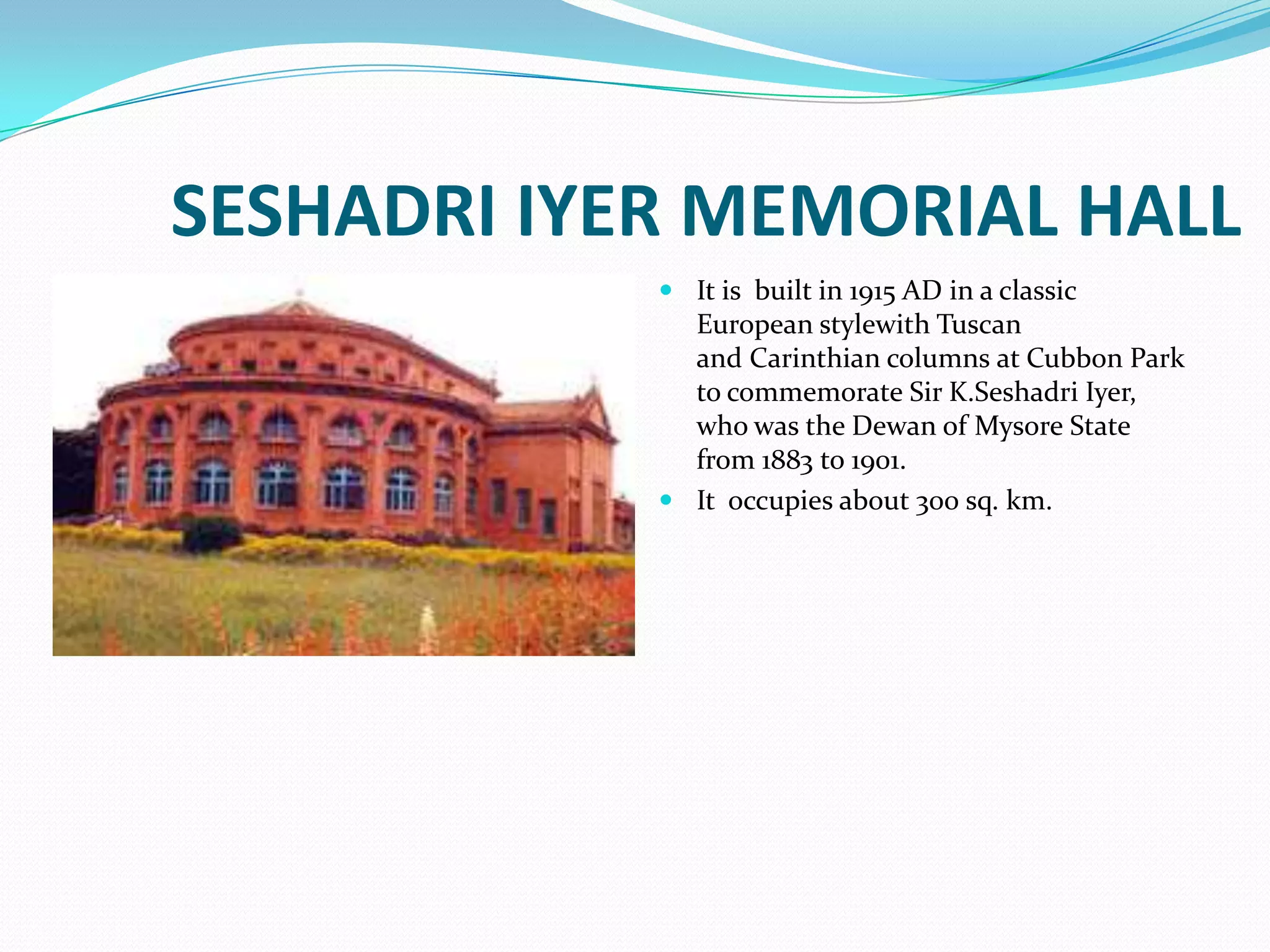 SESHADRI IYER MEMORIAL HALL
             It is built in 1915 AD in a classic
              European stylewith Tuscan
              and Carinthian columns at Cubbon Park
              to commemorate Sir K.Seshadri Iyer,
              who was the Dewan of Mysore State
              from 1883 to 1901.
             It occupies about 300 sq. km.
 