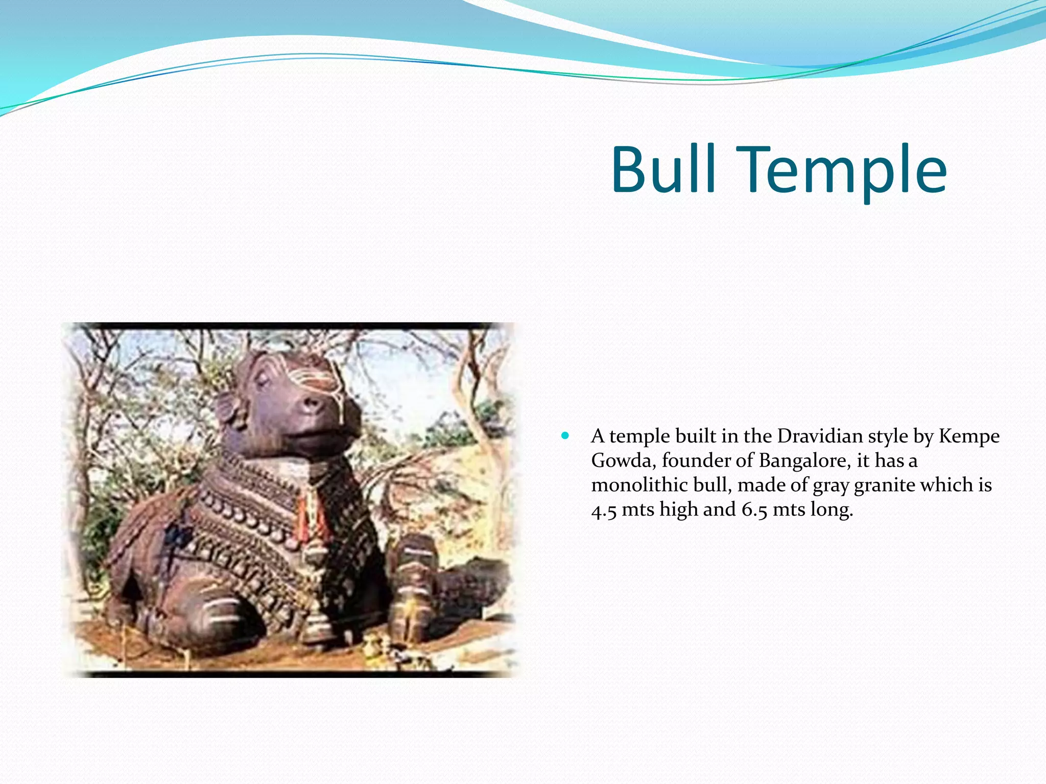 Bull Temple


   A temple built in the Dravidian style by Kempe
    Gowda, founder of Bangalore, it has a
    monolithic bull, made of gray granite which is
    4.5 mts high and 6.5 mts long.
 