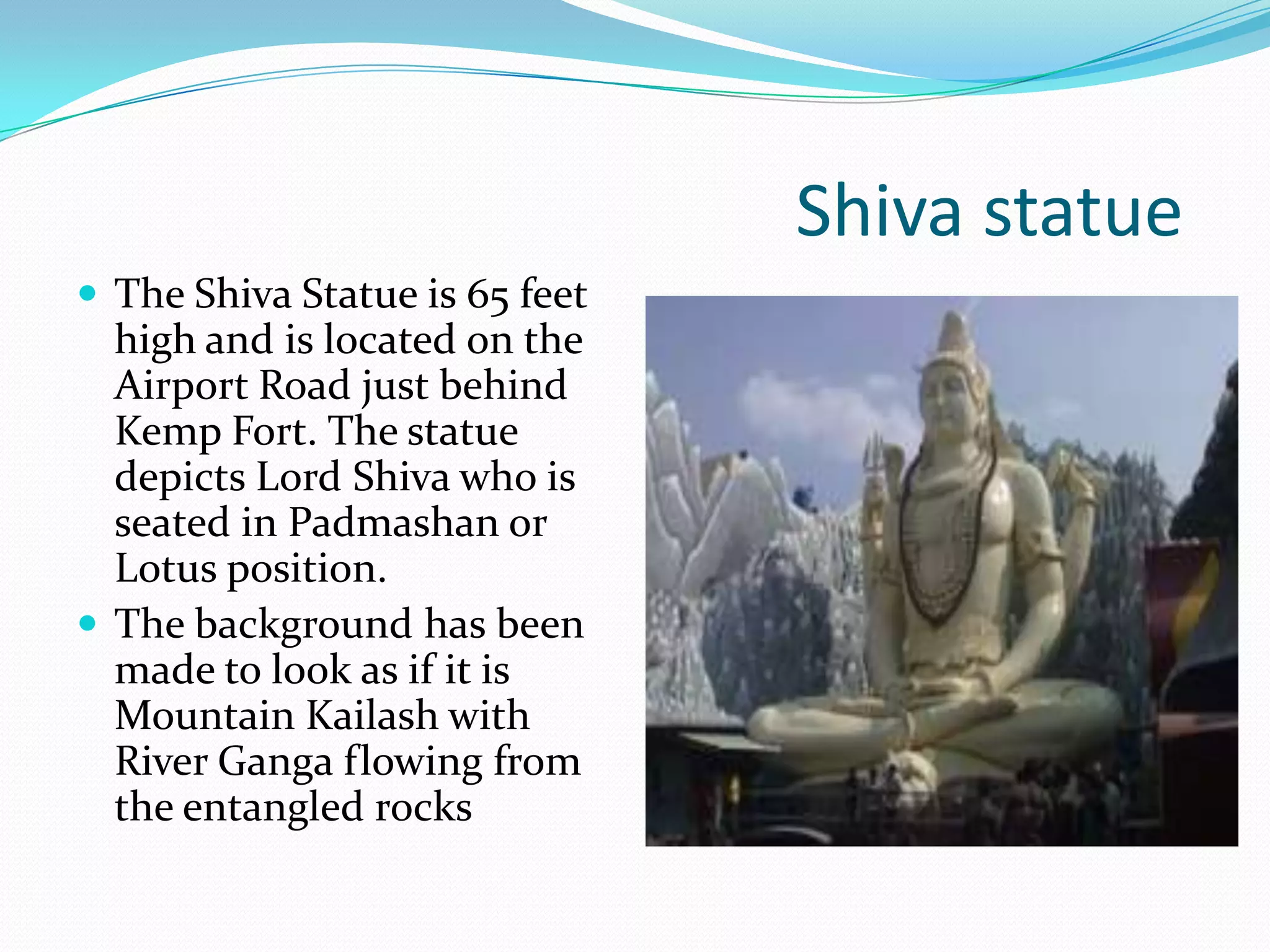 Shiva statue
 The Shiva Statue is 65 feet
  high and is located on the
  Airport Road just behind
  Kemp Fort. The statue
  depicts Lord Shiva who is
  seated in Padmashan or
  Lotus position.
 The background has been
  made to look as if it is
  Mountain Kailash with
  River Ganga flowing from
  the entangled rocks
 