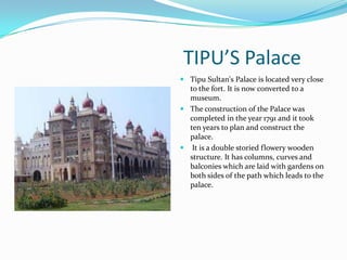 TIPU’S Palace
 Tipu Sultan's Palace is located very close
  to the fort. It is now converted to a
  museum.
 The construction of the Palace was
  completed in the year 1791 and it took
  ten years to plan and construct the
  palace.
    It is a double storied flowery wooden
    structure. It has columns, curves and
    balconies which are laid with gardens on
    both sides of the path which leads to the
    palace.
 