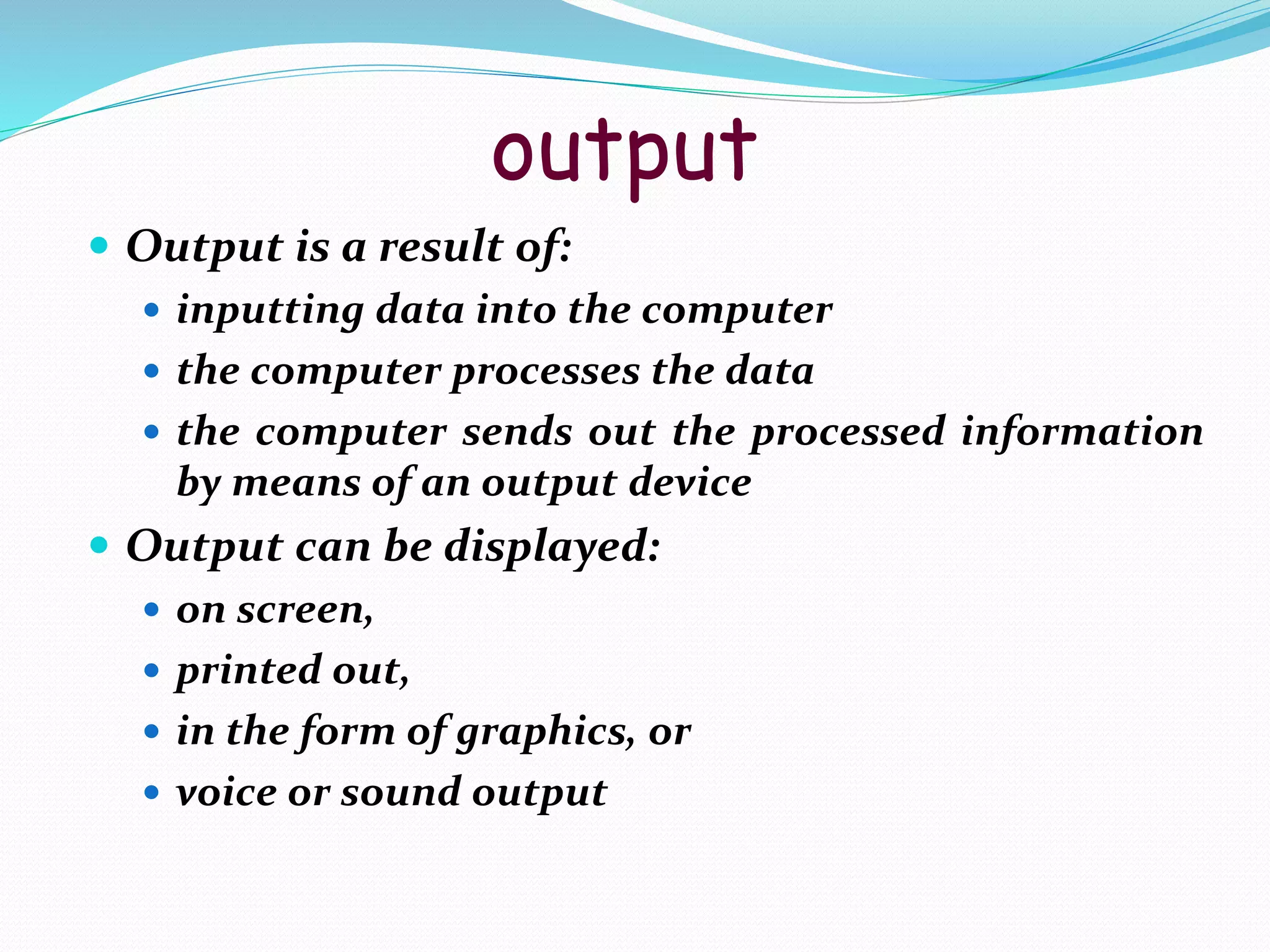 output
 Output is a result of:
 inputting data into the computer
 the computer processes the data
 the computer sends out the processed information
by means of an output device
 Output can be displayed:
 on screen,
 printed out,
 in the form of graphics, or
 voice or sound output
 