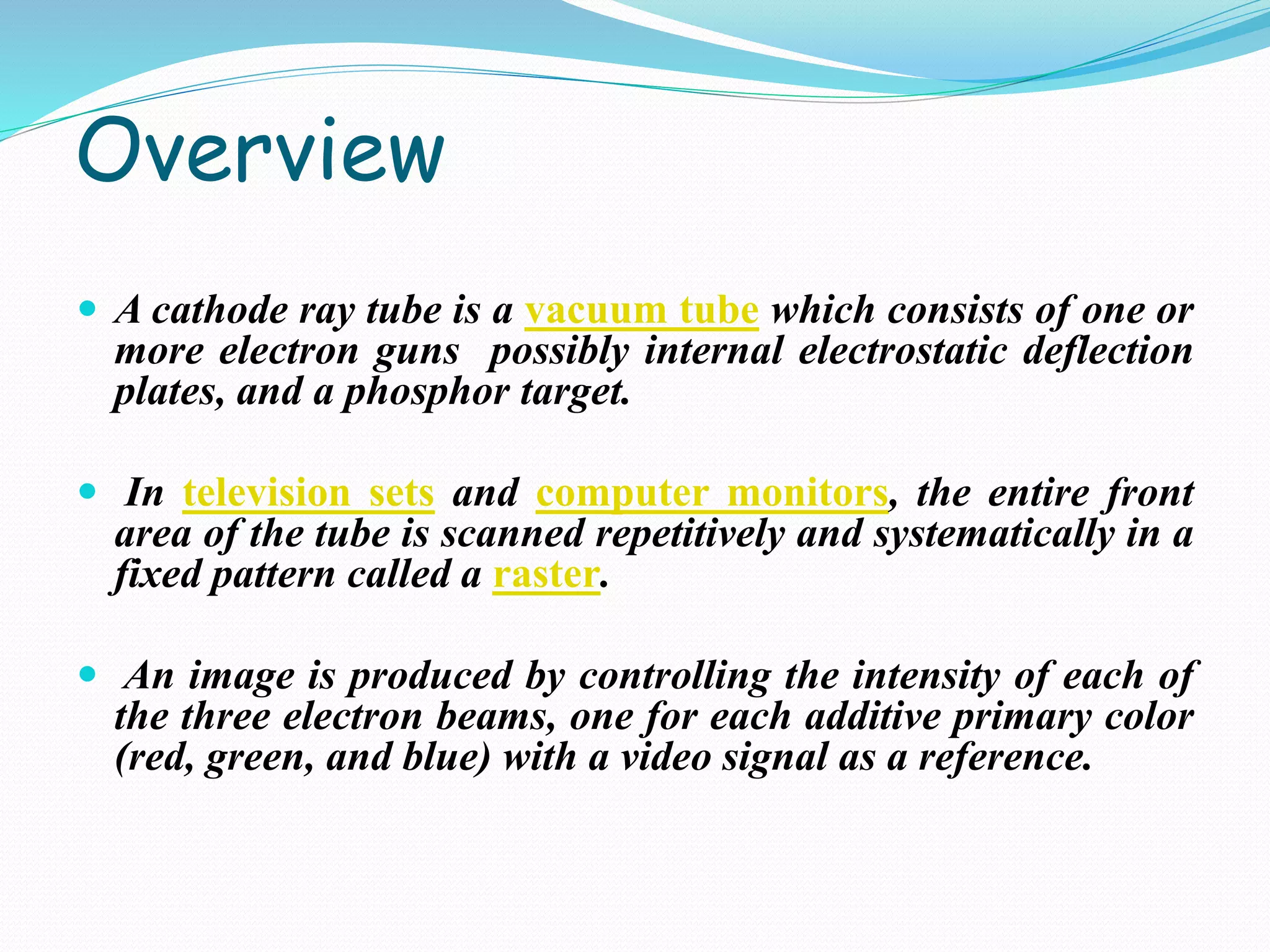 Overview
 A cathode ray tube is a vacuum tube which consists of one or
more electron guns possibly internal electrostatic deflection
plates, and a phosphor target.
 In television sets and computer monitors, the entire front
area of the tube is scanned repetitively and systematically in a
fixed pattern called a raster.
 An image is produced by controlling the intensity of each of
the three electron beams, one for each additive primary color
(red, green, and blue) with a video signal as a reference.
 