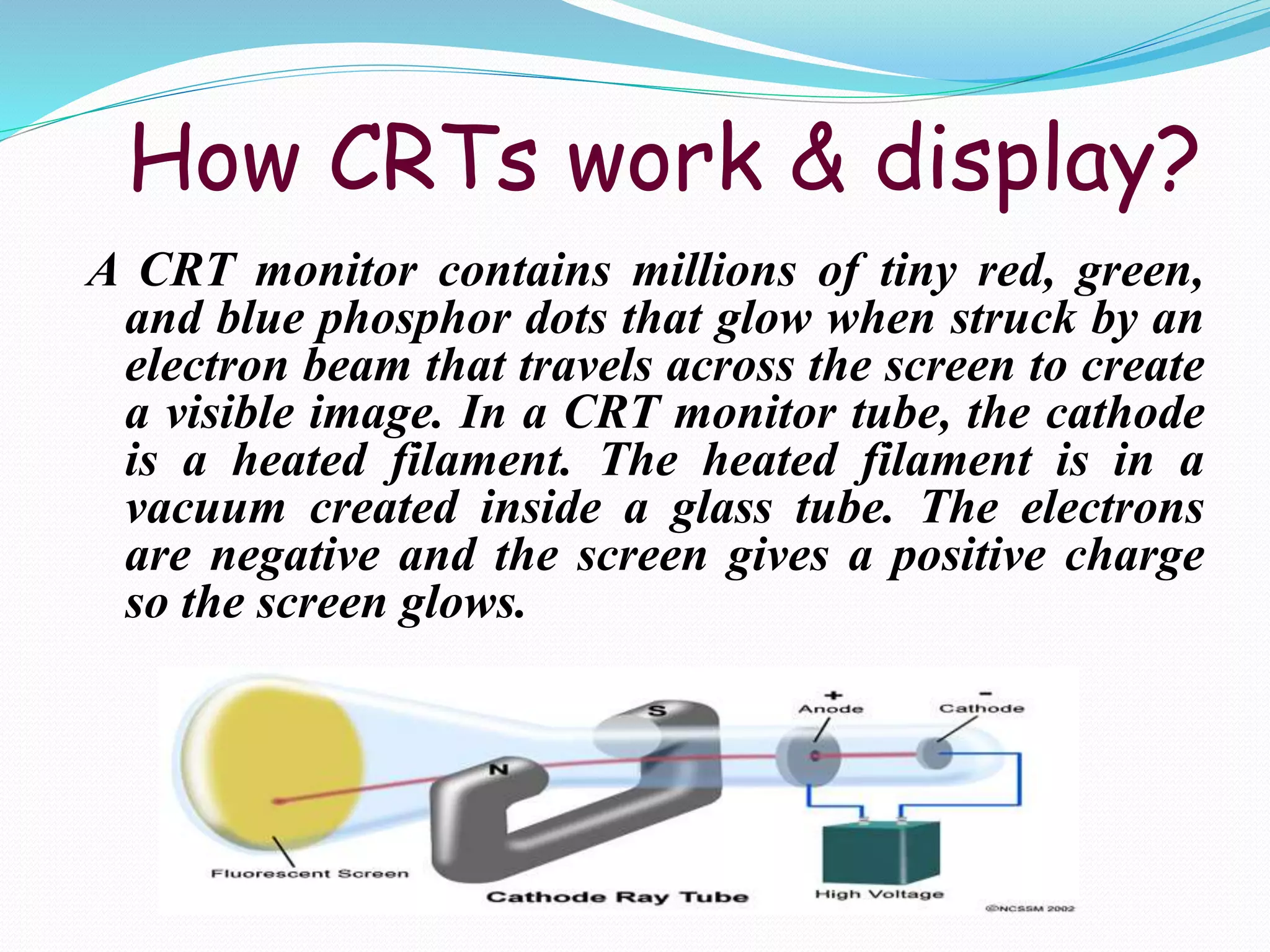 How CRTs work & display?
A CRT monitor contains millions of tiny red, green,
and blue phosphor dots that glow when struck by an
electron beam that travels across the screen to create
a visible image. In a CRT monitor tube, the cathode
is a heated filament. The heated filament is in a
vacuum created inside a glass tube. The electrons
are negative and the screen gives a positive charge
so the screen glows.
 