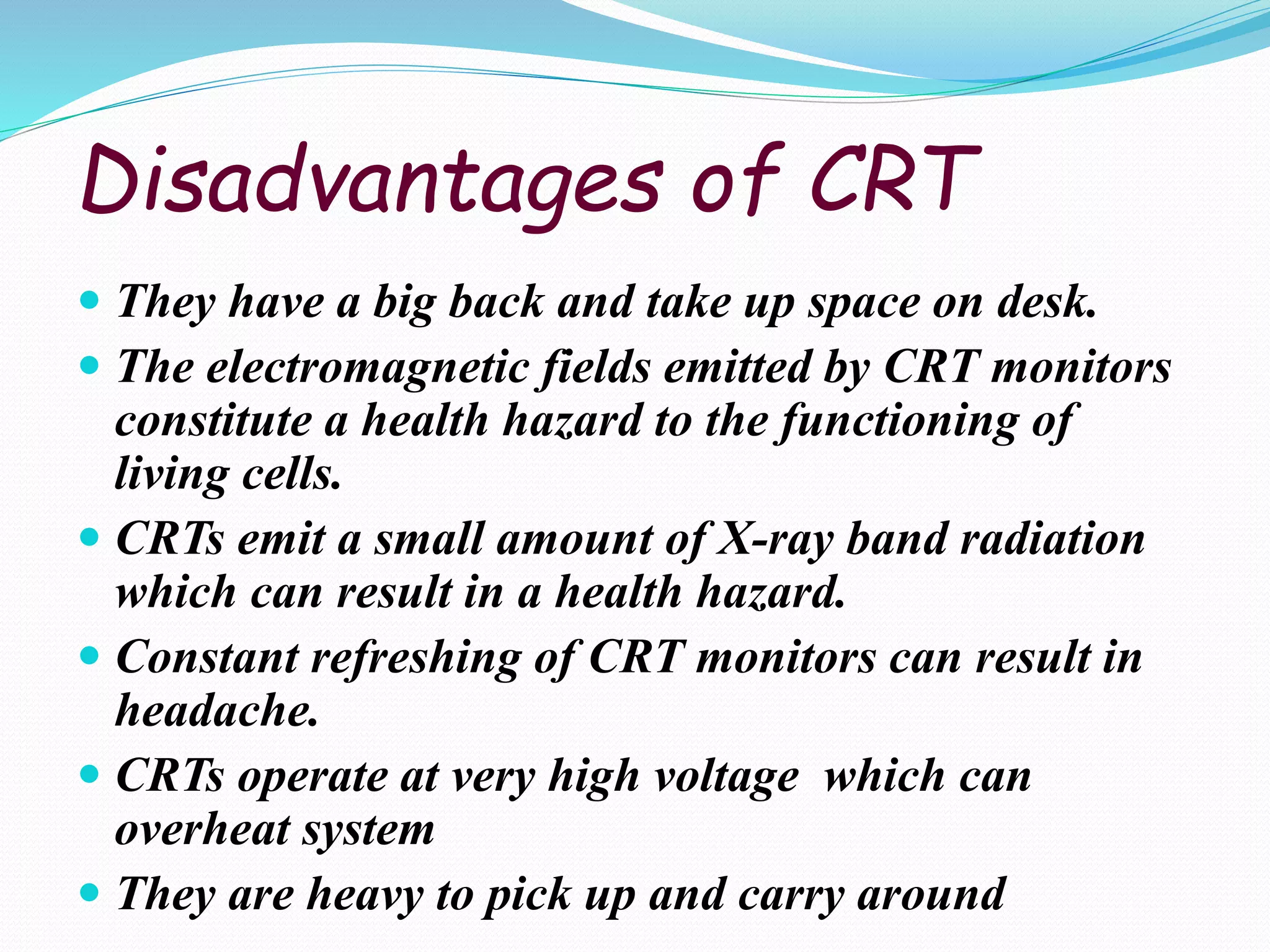 Disadvantages of CRT
 They have a big back and take up space on desk.
 The electromagnetic fields emitted by CRT monitors
constitute a health hazard to the functioning of
living cells.
 CRTs emit a small amount of X-ray band radiation
which can result in a health hazard.
 Constant refreshing of CRT monitors can result in
headache.
 CRTs operate at very high voltage which can
overheat system
 They are heavy to pick up and carry around
 