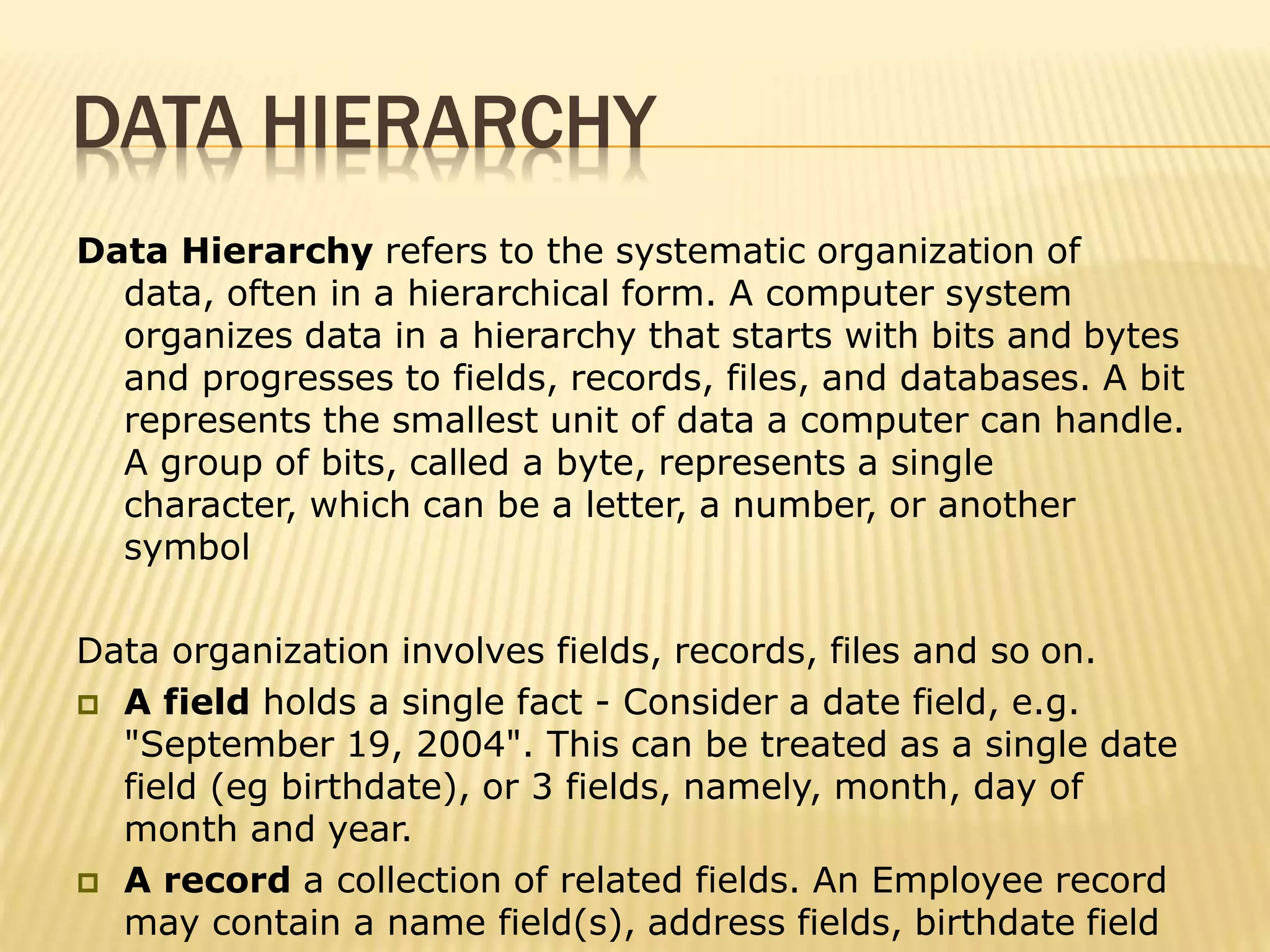 DATA HIERARCHY
Data Hierarchy refers to the systematic organization of
data, often in a hierarchical form. A computer system
organizes data in a hierarchy that starts with bits and bytes
and progresses to fields, records, files, and databases. A bit
represents the smallest unit of data a computer can handle.
A group of bits, called a byte, represents a single
character, which can be a letter, a number, or another
symbol
Data organization involves fields, records, files and so on.
 A field holds a single fact - Consider a date field, e.g.
"September 19, 2004". This can be treated as a single date
field (eg birthdate), or 3 fields, namely, month, day of
month and year.
 A record a collection of related fields. An Employee record
may contain a name field(s), address fields, birthdate field
 