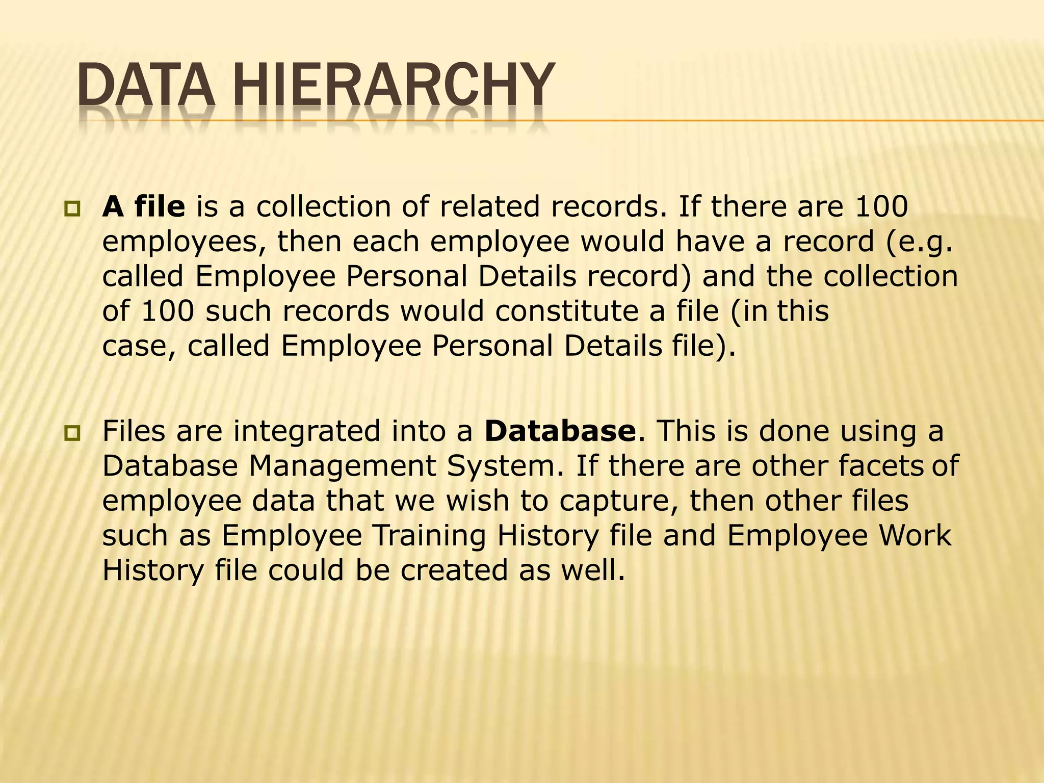 DATA HIERARCHY
 A file is a collection of related records. If there are 100
employees, then each employee would have a record (e.g.
called Employee Personal Details record) and the collection
of 100 such records would constitute a file (in this
case, called Employee Personal Details file).
 Files are integrated into a Database. This is done using a
Database Management System. If there are other facets of
employee data that we wish to capture, then other files
such as Employee Training History file and Employee Work
History file could be created as well.
 