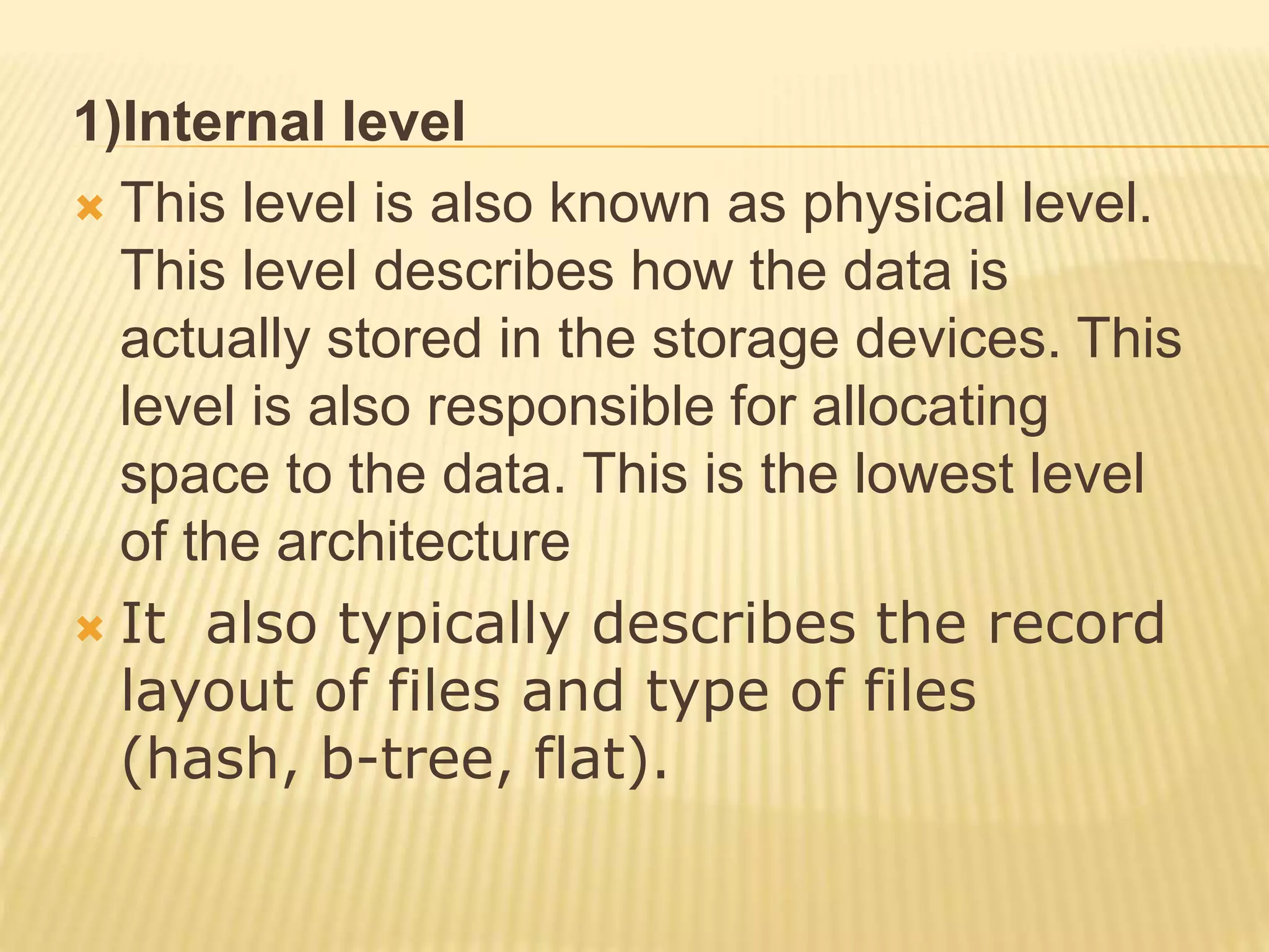 1)Internal level
 This level is also known as physical level.
This level describes how the data is
actually stored in the storage devices. This
level is also responsible for allocating
space to the data. This is the lowest level
of the architecture
 It also typically describes the record
layout of files and type of files
(hash, b-tree, flat).
 