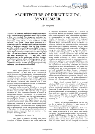 ISSN: 2278 – 1323
International Journal of Advanced Research in Computer Engineering & Technology (IJARCET)
Volume 2, Issue 4, April 2013
1
www.ijarcet.org

Abstract— A frequency synthesizer is an electronic device
which generatesa range offrequency mostly sine wave from
a fixed clock provided. These frequency synthesizers are
commonly found in radio receivers,mobile telephones radio
telephones, wacky talkies, as local oscillators, satellite
receivers, GPS system. Direct digital synthesizer is a
frequency synthesizer which digitally creates arbitrary wave
forms of different frequencies from the fixed frequency
provided as clock input.DDS generates digital wave forms
and these digital waveformsare converted to analog signals
by the digital to analog converterconnected at the output of
DDS. The DDS designed here is a ROM based DDS. DDS
has many advantages over PLL and other similar
approaches such as fast settling time, sub-Hertz frequency
resolution, continuous phase switching response and low
phase noise. This system has many applicationssuch as the
confidential message transfer, speedy frequency switching.
Index terms –DDS-Direct Digital Synthesizer
I. INTRODUCTION
Direct digital synthesis is a method of generating
analog waveforms. The wave form is first synthesized in
digital form then converted into analog form using an analog
to digital conversion.The wave form is generated as a digital
waveform since the operations within the DDS is primarily
digital. It provides fast switching between output frequencies
fine frequency resolution, and operation over a broad
spectrumof frequencies. Due to advances in technology DDS
is very compact and draw little power.
Frequency synthesizer can be defined as an electronic
device which generates a range of precise frequencies from
the fixed clock provided. The expensive array of crystal
resonators in a multi channel radio receiver is replaced by
these types of frequency synthesizers. The crystal oscillator
provides the clock frequency and the other frequencies are
generated by the frequency synthesizer. These components
are basically inexpensive and a digital circuitry can easily
control these components. All these reasons make frequency
synthesizers to be widely in included in new communication
systems. Frequency synthesizers are found in many devices
such as radio receivers, mobile telephones,radio telephones,
walky-talkies etc. A frequency synthesizer’s function is to
generate precise frequencies that are multiples of the
reference frequency provided.
F(generate) = m* F(ref) /2^n
The ability to produce accurately and control
waveforms of different frequencies and profile has become
an important requirement common to a number of
requirements. Whetherproviding agile sources oflow-phase-
noise variable-frequencies with good spurious performance
for communications, or simply generating a frequency
stimulus in industrial or biomedical test equipment
applications, convenience, compactness, and low cost are
important design considerations. Many possibilities for
frequency generation are open to a designer, ranging from
phase-locked-loop (PLL)-based techniques for very high-
frequency synthesis, to dynamic programming of digital-to-
analog converter (DAC) outputs to generate arbitrary
waveforms at lower frequencies. In PLL based system we
already need a sinusoidal signal as the input. But for DDS
there is no need for sinusoidal input. The DDS technique is
rapidly gaining acceptance for solving frequency- (or
waveform) generation requirements in both communications
and industrial applications because single-chip IC devices can
generate programmable analog output waveforms simply and
with high resolution and accuracy.Furthermore, the continual
improvements in both process technology and design have
resulted in cost and power consumption levels that were
previously unthinkably low. Direct frequency synthesizer is
the oldest of the frequency synthesis methods.It synthesizes
a specified frequency from one or more reference frequencies
from a combination of harmonic generators,band-pass filters,
dividers, and frequency mixers. The desired frequency is
obtained with a filter tuned to the desired output frequency.
Direct digital synthesis (DDS) is a powerful
technique which is used in the generation of radio frequency
signals for use in a variety of applications from radio
receivers to signals generators and many more. The technique
has become far more widespread in coming few years with
the advances being made in integrated circuit technology that
allow much faster speeds to be handled which in turn enable
higher frequency DDS chips to be made. Therefore, the
output frequency is an integer multiple of the reference
frequency, or:
Fo=Nfr
The PLL with a frequency divider in the loop thus
provides a method for obtaining a large number of
frequencies from a single reference frequency.
In our project we try to implement a DDS which
generates the required frequency from a reference clock. This
direct digital synthesizer is a ROM based direct digital
synthesizer.The wave amplitudes that have to be outputted is
stored in the ROM memory. Here the sine values from 0 to
90 degree are stored,. Here we follow the quarter wave
symmetry of the sinusoidal wave. Here we consider a sine
wave, the wave is divide into four equal parts. In those four
ARCHITECTURE OF DIRECT DIGITAL
SYNTHESIZER
Anju Narayanan
 