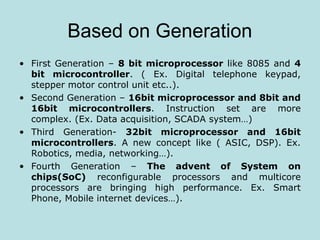 Based on Generation
• First Generation – 8 bit microprocessor like 8085 and 4
bit microcontroller. ( Ex. Digital telephone keypad,
stepper motor control unit etc..).
• Second Generation – 16bit microprocessor and 8bit and
16bit microcontrollers. Instruction set are more
complex. (Ex. Data acquisition, SCADA system…)
• Third Generation- 32bit microprocessor and 16bit
microcontrollers. A new concept like ( ASIC, DSP). Ex.
Robotics, media, networking…).
• Fourth Generation – The advent of System on
chips(SoC) reconfigurable processors and multicore
processors are bringing high performance. Ex. Smart
Phone, Mobile internet devices…).
 