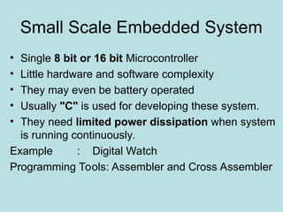 Small Scale Embedded System
• Single 8 bit or 16 bit Microcontroller
• Little hardware and software complexity
• They may even be battery operated
• Usually "C" is used for developing these system.
• They need limited power dissipation when system
is running continuously.
Example : Digital Watch
Programming Tools: Assembler and Cross Assembler
 