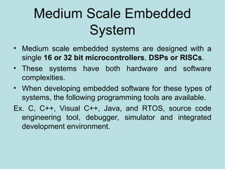 Medium Scale Embedded
System
• Medium scale embedded systems are designed with a
single 16 or 32 bit microcontrollers, DSPs or RISCs.
• These systems have both hardware and software
complexities.
• When developing embedded software for these types of
systems, the following programming tools are available.
Ex. C, C++, Visual C++, Java, and RTOS, source code
engineering tool, debugger, simulator and integrated
development environment.
 