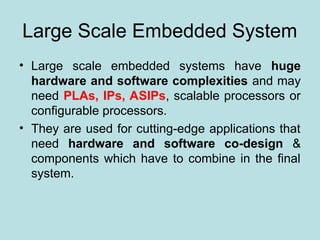 Large Scale Embedded System
• Large scale embedded systems have huge
hardware and software complexities and may
need PLAs, IPs, ASIPs, scalable processors or
configurable processors.
• They are used for cutting-edge applications that
need hardware and software co-design &
components which have to combine in the final
system.
 