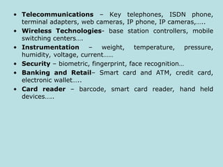 • Telecommunications – Key telephones, ISDN phone,
terminal adapters, web cameras, IP phone, IP cameras,…..
• Wireless Technologies- base station controllers, mobile
switching centers….
• Instrumentation – weight, temperature, pressure,
humidity, voltage, current……
• Security – biometric, fingerprint, face recognition…
• Banking and Retail– Smart card and ATM, credit card,
electronic wallet…..
• Card reader – barcode, smart card reader, hand held
devices…..
 