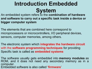 Introduction Embedded
System
An embedded system refers to the combination of hardware
and software to carry out a specific task inside a device or
bigger computer system
The elements that are combined here correspond to
microprocessors or microcontrollers, I/O peripheral devices,
sensors, computer memories, among others.
The electronic system which integrates the hardware circuit
with the software programming techniques for providing
Specific task is called as embedded systems
The software usually gets embedded into memory modules as
ROM, and it does not need any secondary memory as in a
computer.
Embedded software is also called ‘firmware’
 