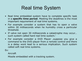 Real time System
• Real time embedded system have to complete specific task
in a specific time period. Meeting the deadlines is the most
important requirement of real time systems.
• For example consider a system that has to open a valve
within 30 milliseconds when he humidity cross a particular
threshold.
• If valve not open 30 milliseconds a catastrophe may occur…
such system called hard real time system.’
• For example consider a DVD Player ,suppose you give a
command to the DVD player from a remote control and there
is a delay wont lead to a serious implication. Such system
called soft real time systems.
Ex:
Aircraft
Missile embedded with a tracking system.
 