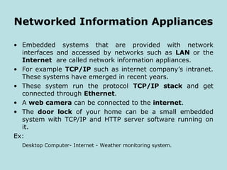 Networked Information Appliances
• Embedded systems that are provided with network
interfaces and accessed by networks such as LAN or the
Internet are called network information appliances.
• For example TCP/IP such as internet company’s intranet.
These systems have emerged in recent years.
• These system run the protocol TCP/IP stack and get
connected through Ethernet.
• A web camera can be connected to the internet.
• The door lock of your home can be a small embedded
system with TCP/IP and HTTP server software running on
it.
Ex:
Desktop Computer- Internet - Weather monitoring system.
 