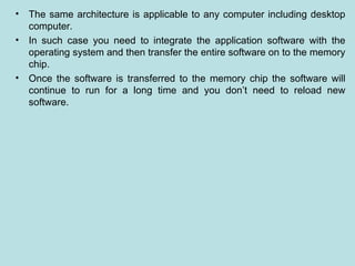 • The same architecture is applicable to any computer including desktop
computer.
• In such case you need to integrate the application software with the
operating system and then transfer the entire software on to the memory
chip.
• Once the software is transferred to the memory chip the software will
continue to run for a long time and you don’t need to reload new
software.
 