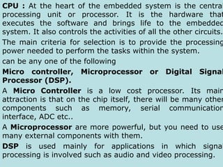 CPU : At the heart of the embedded system is the central
processing unit or processor. It is the hardware that
executes the software and brings life to the embedded
system. It also controls the activities of all the other circuits.
The main criteria for selection is to provide the processing
power needed to perform the tasks within the system.
can be any one of the following
Micro controller, Microprocessor or Digital Signal
Processor (DSP).
A Micro Controller is a low cost processor. Its main
attraction is that on the chip itself, there will be many other
components such as memory, serial communication
interface, ADC etc..
A Microprocessor are more powerful, but you need to use
many external components with them.
DSP is used mainly for applications in which signal
processing is involved such as audio and video processing.
 